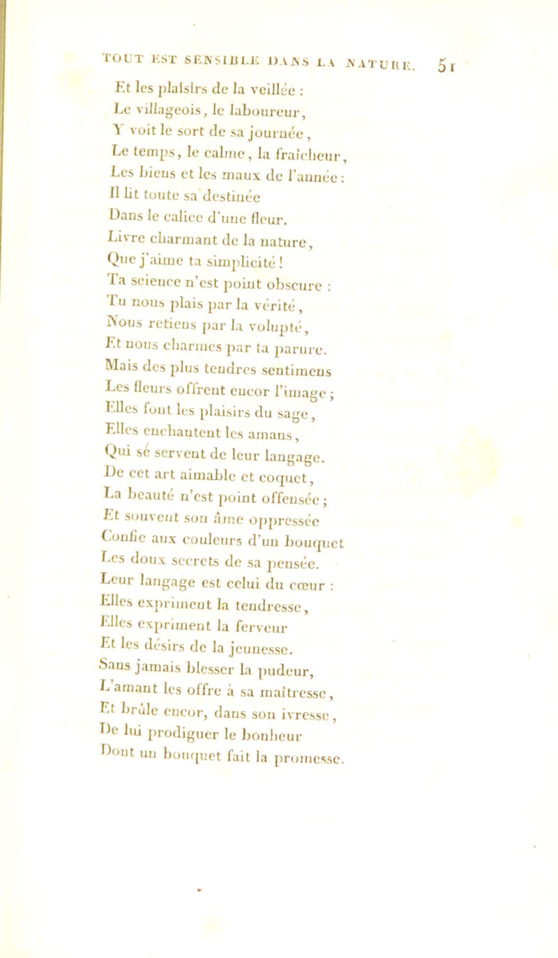TOUT KSX SF.A'Sim.Ji DAAS UV JVATUIU:. 5f Et les plaisirs de la veillée : Le villageois, le laboureur, Y voit le sort de sa journée, Le temps, le calme, la Iraîclicur, Les bieus et les maux de l'aunéc : 11 lit toute sa destinée Dans le calice d’une fleur. Livre cbarxuant de la nature. Que j’aime ta simplicité ! Ta science n’est point obscure : rU nous plais par la vérité, IVous retiens par la volupté. Et nous clianncs par ta parure. Mais des plus tendres sentirneus Les fleurs offrent eucor riinage ; Elles fout les plaisirs du sage, Elles cucliauteut les amans. Qui se servent de leur langage, Üe cet art aimable et corpict, La beauté n’est point offensée; Et souvent son aine 0])prcssée C.oulîc aux couleurs d’un lioiupicL Les doux secrets de sa pensée. Leur langage est celui du cœur ; Elles expriineut la teudresse. Elles expriment la ferveur Et les désirs de la jcuuesso. Sans jamais blesser la pudeur, L amant les offre à sa maîtresse, Et brûle encor, dans sou ivresse, De Im prodiguer le bonlicur Dont un bompict fait la ])ronicssc.