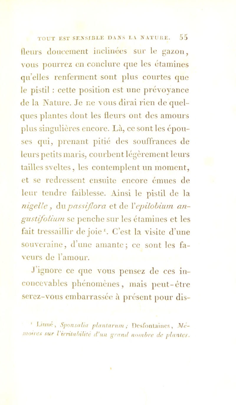 lloiiis cloiu'uineiit inclinées sur le ^^azon, vous pourrez en conclure <jue les éunriines qu’elles renferment sont plus courtes que le pistil : cette position est une jn évoyance lie la iVature. Je ne vous dirai l'ien de quel- ques plantes dont les Heurs ont des amours plus singulières encore. Là, ce sont les épou- ses qui, j)renaut pitié des souffrances de leurs petits maris, courbent légèrement leurs tailles sveltes, les contemplent un moment, et se redressent ensuite encore émues de leur tendre faiblesse. Ainsi le pistil de la nigellc, (\\\ pnssijiora et de Yepilobium an- giistijolium se j)enche sur les étamines et les fait tressaillir de joie'. C’est la visite d’une souveraine, d’une amante; ce sont les fa- veurs de l’amour. J’ignore ce que vous pensez de ces in- concevables phénomènes, mais peut-être serez-vous embarrassée à présent pour dis- ' l.mnc, Sponsdlui planlnntin ; !)rsf(mlaiiu’s, Mé- diotre.'i sur l ivritafnlitc d’un ^ranii immbre lie plantes.
