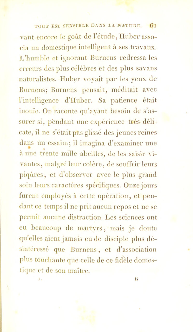 vaut encore le goût de l’étude, Hnhcr asso- cia un domestique intelligent à ses travaux. L’humble et ignorant Bnrnens redressa les erreurs des plus célèbres et des plus savans naturalistes. Huber voyait par les yeux de Burnens; Burnens pensait, méditait avec lintelligence d’Hubcr. Sa patience était inouïe. On raconte qu’ayant besoin de s’as- surer si, pendant une expérience très-déli- cate, il ne s’était pas glissé des jeunes l'eines dans un essaim; il imaiiina d’examiner une à une trente mille abeilles, de les saisir vi- vantes, malgré leur colère, de souffrir leurs piqûres, et d’observer avec le plus grand soin leurs caractères spécifiques. Onze jours furent employés à cette opération, et pen- dant ce temps il ne prit aucun repos et ne se permit aucune distraction. Les sciences ont eu beaucoup de martyrs, mais je doute qu’elles aient jamais eu de disciple jilus dé- sintéressé que Burnens, et d’association plus touchante que celle de ce fidèle domes- tique et de son maîlrc. c,