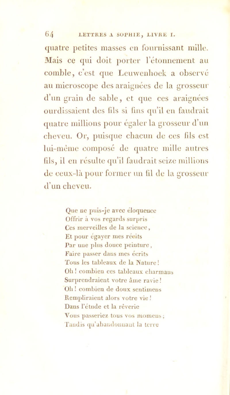 quatre petites niasses en Iburnissant nillle. Mais ce qui doit port(;r rétonnenicnt au comble, c’est que Lcuwenliock a observe au microscope des araij^uiées de la grosseur d’un grain de sable, et que ces araignées ourdissaient des (ils si fuis qu’il en faudrait quatre millions pour égaler la grosseur d’uii cheveu. Or, [uiisque chacun de ces (ils est lui-méme composé de (juatre mille autres (ils, il en résulte qu’il faudrait seize millions de ceux-là pour former un (il de la grosseur d’un cheveu. Que UC puis-je avec éloqueuce Offrir à vos regards surpris Ces merveilles de la science, Et pour égayer mes récits Par uue plus douce peiuture, Faire passer daus mes écrits Tous les tableaux de la Nature! Ob ! coiubicu ces tableaux eharmaus Surprendraient votre âuie ravie! Oh ! combien de doux scutiuieus Rempliraicut alors votre vie ! Daus l’étude et la rêverie Vous passeriez tous vos momeus ; Taudis ([u'abaiidouuaut la terre