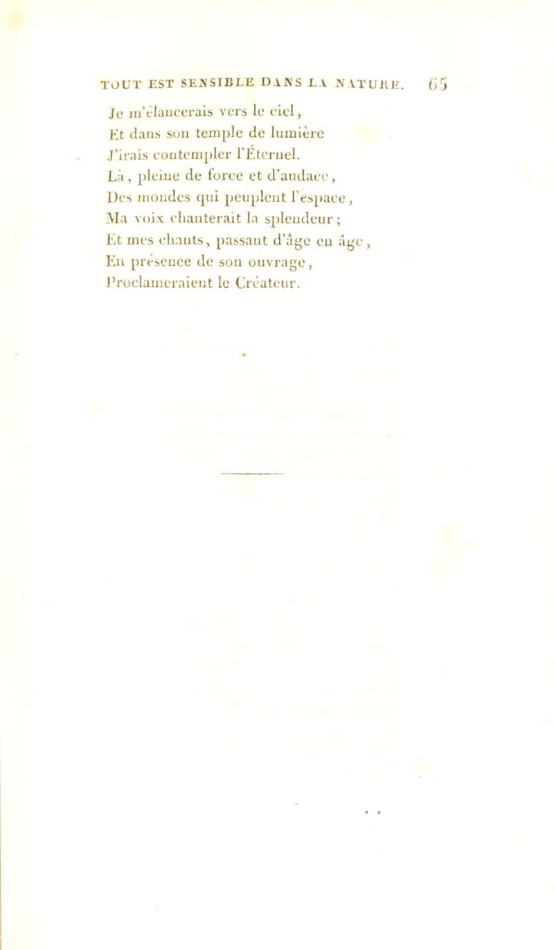 Je lu’claucerais vers le elel, Kt dans son temple de lumière J’irais eoutcmpler rÉtcruel. Là, pleiue de foree et d’audaee, Des mozides <pii peuplent l’espace, Ma voix elzauterait la sjzleudeur; Kt mes ehauts, passant d’z'ige eu z'ij'e, Kn préscuce de sou ouvrage, l'roclameraieut le Créateur.