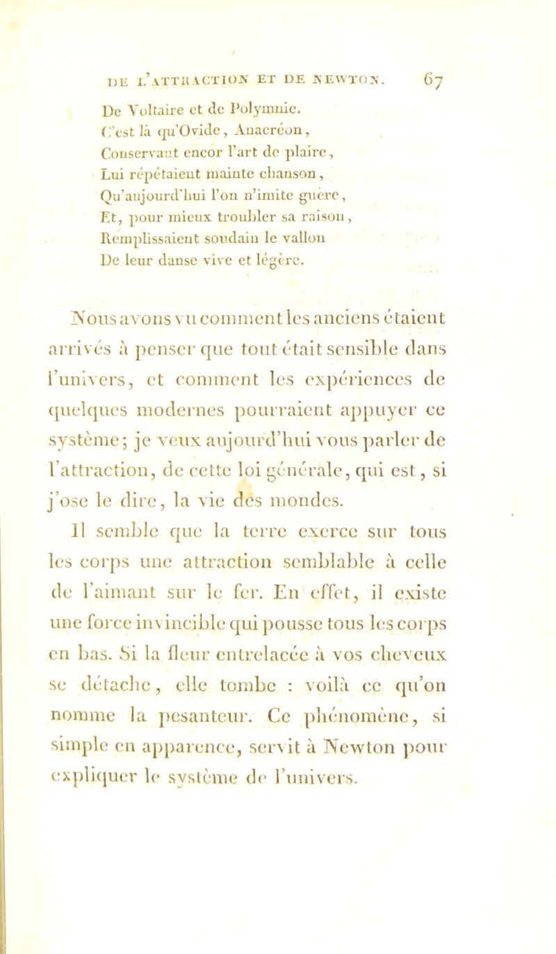De Voltaire et de Polymnie. C'est là (ju’üridc, Anacréon, Conservant encor l’art de plaire, Lui répétaient mainte chanson, Qu’aujoiird'liui l’on n’imite guère, Et, pour mieux troubler sa raison. Remplissaient soudain le vallon De leur danse vive et légère. IN'oiis avons vu comment les anciens étaient arrivés à penser que tout était sensible dans l’univers, et comment les expériences de «[uclques modernes pourraient appuyer ce système ; je veux aujourd’hui vous jtarler de l’attraction, de cette loi générale, qui est, si j’ose le dire, la vie des mondes. Il semble que la terre exerce sur tous les corps une attraction semblable à celle de l’aimant sur le fer. En effet, il existe une force in\ incible qui pousse tous h;s corps en bas. Si la fleur entrelacée à vos cheveux se détache, elle tombe : voilà ce qu’on nomme la pesantcui’. Ce phénomène, si simple en aj)parence, servit à Newton ])Our expli(iuer le système de l’univcis.