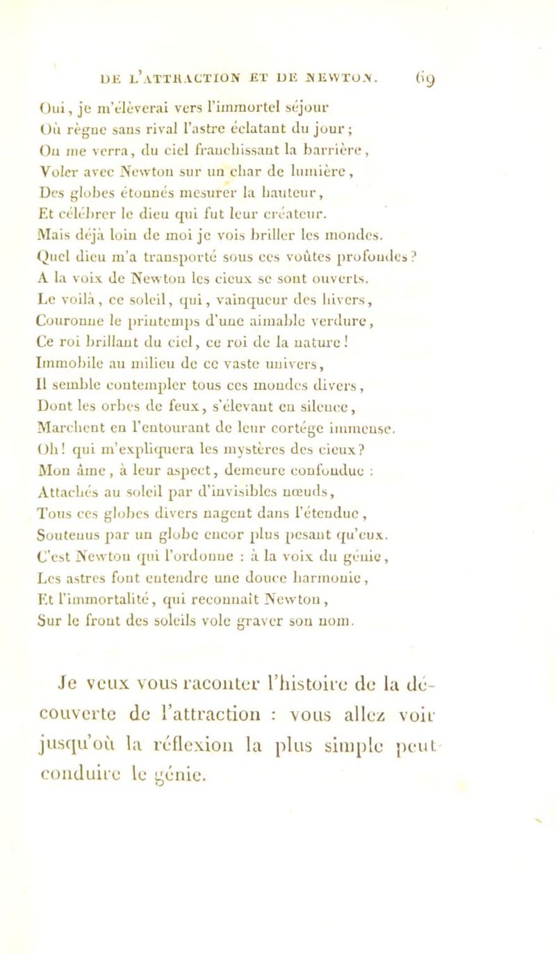 UE l’aTTH.VCTIÜN JÎT Ulî JNEWTU.'N. (iy Oui, je m’élèverai vers rimraortel séjour Où règue sans rival l’astre éclatant du jour; Ou me verra, du ciel franchissant la barrière, Voler avec Newton sur un char de lumière. Des globes étonnés mesurer la bautcur. Et célébrer le dieu qui fut leur créateur. Mais déjà loin de moi je vois briller les mondes. Quel dieu m’a transporté sous ces voûtes profondes? A la voi-x de New tou les cicu.v se sout ouverts. Le voilà, ce soleil, qui, vainqueur des hivers. Couronne le priuteuqis d’une aimable verdure, Ce roi brillant du ciel, ce roi de la uature ! Immobile au milieu de ce vaste univers. Il semble eoutemplcr tous ces mondes divers, Dont les orbes de feux, s’élevant eu silence, Marchent en l’entourant de leur cortège immeusc. Oh! qui m’explicpiera les mystères des deux? INIon âme, à leur a.spect, demeure confoudue : Attachés au soleil par d’invisibles nœuds. Tous ces globes divers nagent dans l’étendue, Soutenus par un globe encor plus pesant qu’eu.x. C’est Newtou qui l’ordonne ; à la voix du génie, Les astres font entendre une douce harmonie. Et l’immortalité, tpii reeounait Newtou, Sur le frout des soleils vole graver son nom. Je veux vous nicoulef rhistoit e de la dc- couvcitc de l’attraction : vous allez voir jusqu’où la réflexion la plus sini[)le peut conduire le j^énie.