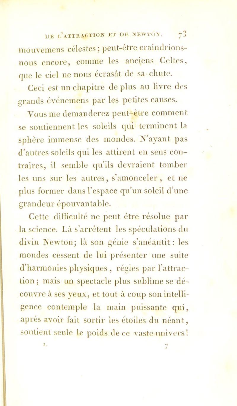 DE l’.VTTR VGTIOK ET DE .NEWTON. “3 uiouvcmens cclestc.s; peut-être craindrions- nous encore, comme les anciens Celtes, que le ciel ne nous écrasât de sa chute. Ceei est un chapitre déplus an livre des grands événemens par les petites causes. Vous me demanderez peut-être comment se soutiennent les soleils qui terminent la sphère immense des mondes. N’ayant pas d’autres soleils qui les attirent en sens con- traires, il semble qu’ils devraient tomber les uns sur les autres, s’amonceler, et ne plus former dans l’espace qu’un soleil d’une grandeur épouvantable. Cette difficulté ne peut être résolue par la science. Là s’arrêtent les spéculations du divin Newton; là son génie s’anéantit: les mondes cessent de lui présenter une suite d’harmonies physiques , régies par l’attrac- tion ; mais un spectacle plus sublime se dé- couvre à ses yeux, et tout à eoup son intelli- gence contemple la main puissante qui, après avoir fait sortir les étoiles du néant, soutient seule le poids de ce vaste univer.s! I.
