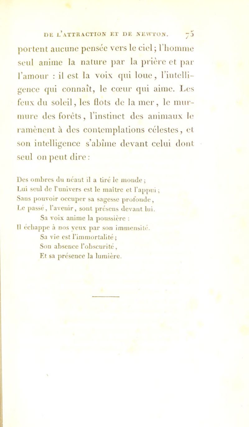 portent aucune pensée vers le ciel; riioinnie seul anime la nature jiar la prière et par l’amour : il est la voix qui loue, l’intelli- gence qui connaît, le cœur qui aime. I.es feux du soleil, les flots de la mer, le mur- mure des forêts, l’instinct des animaux l(! ramènent à des contemplations célestes, et son intelligence s’abîme devant celui dont seul on peut dire : Des ombres du uéaut il a tiré le momie ; Lui seul (le l'uulvers est le maître et l'appui ; Saus pouvoir oecuper sa sagesse prolbiule, Le passé, l’avcuir, sout présens devant lui. Sa voix anime la poussière ; 11 échappe à nos yeux par son immensité. Sa vie est l’immortalité; Sou absence l'obscurité. Et sa présence la lumière.