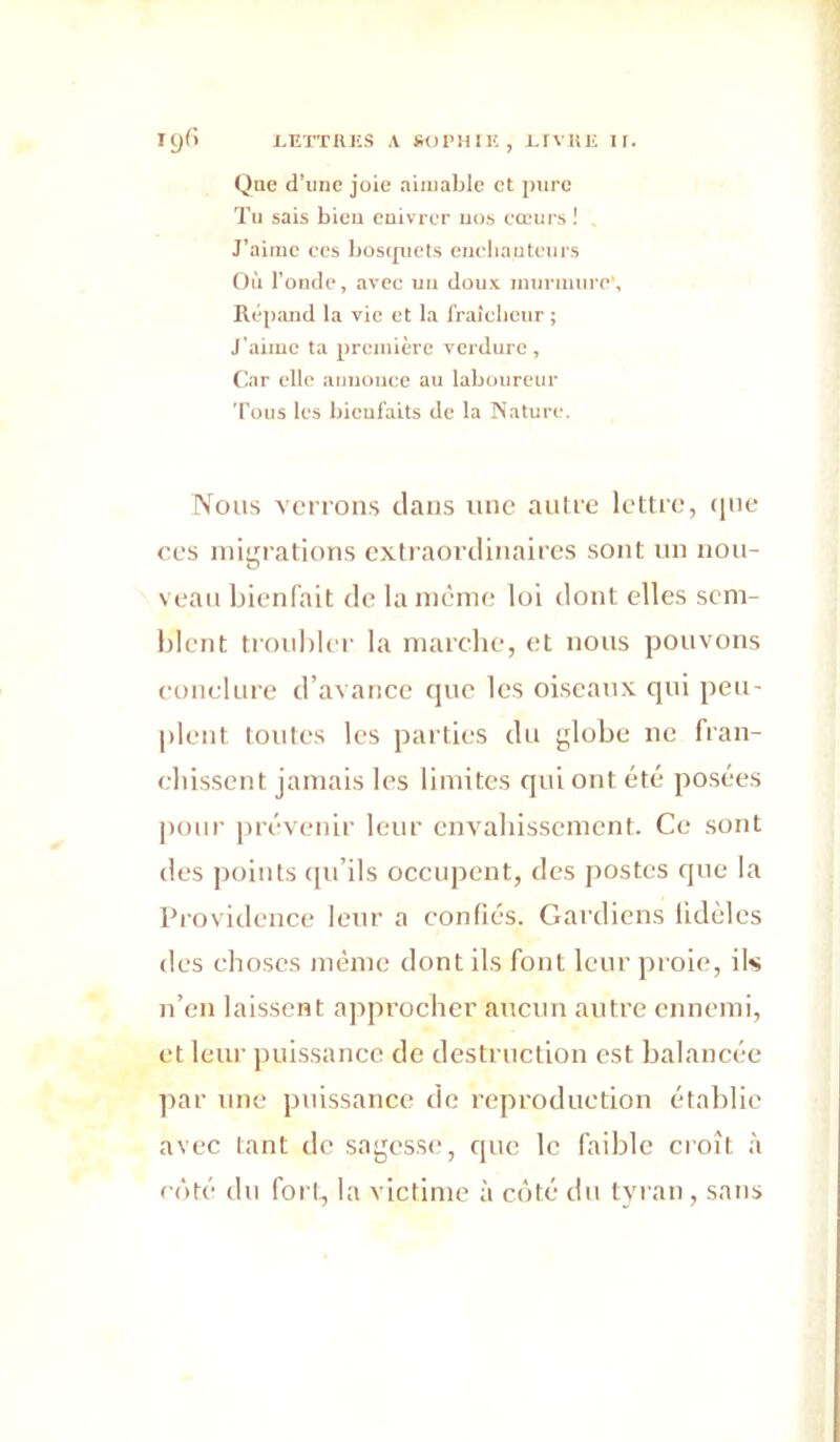 lyd i^ETTiUîS A sopHii', i.rviii; if. (Jae d’imc joie aimable et pure Tu sais bien cuivrer uos cœurs ! J’aime ces bosquets euebauteurs Où l’ontle, avec un doux murmure', Répimd la vie et la fraîcbeur ; J'aime ta première verdure. Car elle auuoiice au laboureur Tous les bieufaits de la Nature. Nous venons dans une aiilie lettre, (ine ces migrations extraordinaires sont un nou- veau bienfait de la même loi dont elles sem- blent troubler la marche, et nous pouvons conclure d’avance que les oiseaux qui peu- plent toutes les parties du globe ne fran- chissent jamais les limites qui ont été posées pour prévenir leur envahissement. Ce sont des points tpi’ils occupent, des j)ostes que la Providence leur a confiés. Gardiens fidèles des choses même dont ils font leur proie, ils n’en laissent ajvprochcr aucun autre ennemi, et leur juiissance de destruction est balancée par une puissance de reproduction établie avec tant de sagesse, que le faible croît à côté du foi t, la victime à côté du tyran , sans