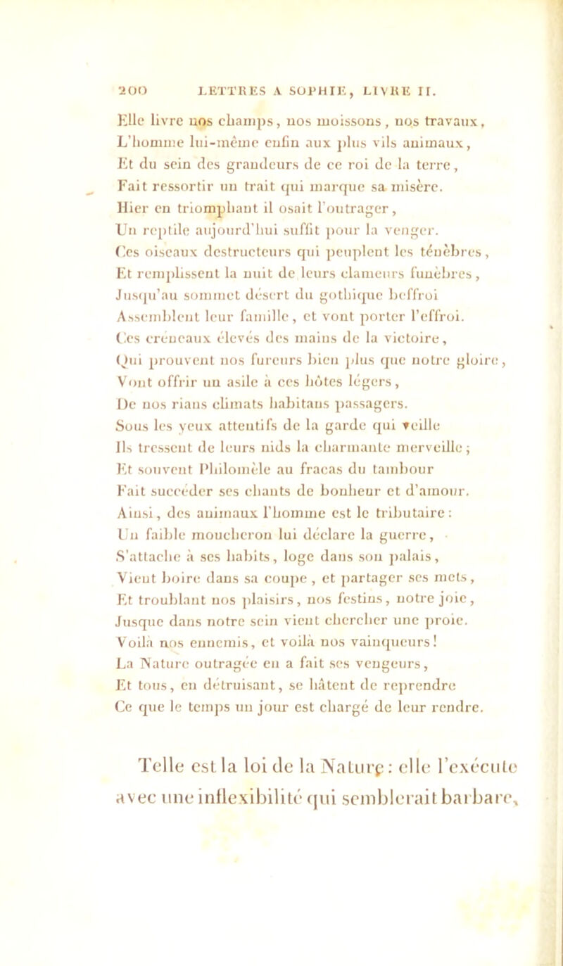 Elle livre uos champs, uos moissons, nos travaux. L’homme lui-mémc enfin aux plus vils animaux, Et du sein des grandeurs de ce roi de la terre, Fait ressortir un trait (|ui marcjuc sa niisère. Hier en triomphant il osait Toutrager, Un reptile aujourd’hui suffit pour la venger. Ces oiseaux destructeurs qui peuplent les ténèbres, Et remplisseut la nuit de leurs clameurs funèbres, Jus(ju’au somiiiet désert du gothique l)effrüi Asseinbleiit leur fainille, et vont porter l’effroi. Ces créneaux élevés des mains de la victoire, L)ui prouvent nos fureurs bien jdus que notre gloire, Vont offrir un asile à ces hôtes légers, De nos rians climats liabitans passagers. Sous les yeux attentifs de la garde qui teille Ils tressent de leurs nids la charinaale merveille ; Et souvent Philomèle au fracas du tambour Fait succéder scs chants de bonheur et d’amour. Ainsi, des animaux riiomine est le tributaire: loi faible moueheron lui déclare la guerre. S'attache à scs habits, loge dans son palais. Vient boire dans sa coupe , et jiartagcr ses mets, Et troublant uos plaisirs, nos festins, notre joie, Jusque dans notre sein vient chercher une jiroie. Voilà ans ennemis, et voilà nos vainqueurs! La iVaturc outragée eu a fait ses vengeurs, Et tous, en détruisant, se hâtent de reprendre Ce que le temps un jour est chargé de leur rendre. Telle est la loi de la NaLiiip: elle l’exécule avec une intlexibilité (jiii semblerait barbare.