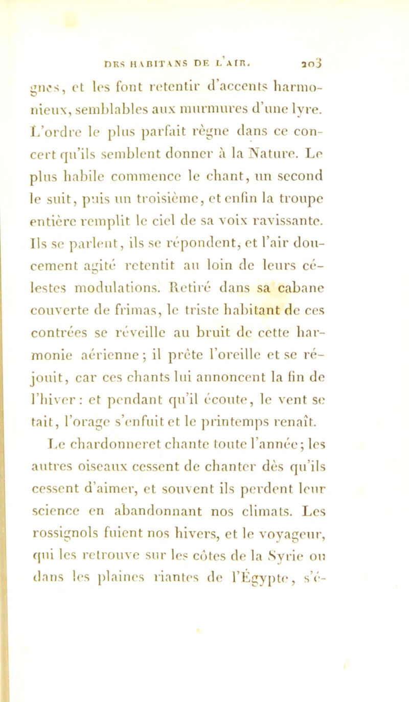 nKSHVniT\NS DE I. AfE. ao j giK's, et les font retentir d’accents liarnio- nieux, semblables aux murmures d’une lyre. I.’ordrc le plus parfait l’ègue dans ce con- cert qu’ils semblent donner à la Nature. Le plus habile commence le chant, un second le suit, puis un troisième, et enfin la troupe entière remplit le ciel de sa voix ravissante. Ils se parlent, ils se répondent, et l’air dou- cement agité retentit au loin de leurs cé- lestes modulations. Retiré dans sa cabane couverte de frimas, le triste habitant de ces contrées se réveille au bruit de cette har- monie aérienne; il prête l’oreille et se ré- jouit, car ces chants lui annoncent la fin de l’hiver : et pendant qu’il écoute, le vent s<; tait, l’orage s’enfuit et le printemps renaît. Le chardonneret chante toute l’année; les autres oiseaux cessent de chanter dès qu’ils cessent d’aimer, et souvent ils perdent leur science en abandonnant nos climats. Les rossignols fuient nos hiver.s, et le voyageur, qui les retrouve sur les côtes de la Syrie ou dans les jdaines riantes de l’Egypte, s’é-