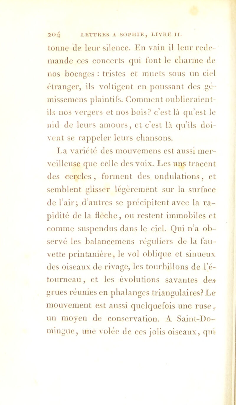 îo4 LRTTIIKS A .SOPIUE, J.IVKE IT. lomic de leur silence. En vain il leur rede mande ces concerts qui font, le charme de nos bocages : tristes et muets sous nn ciel étranger, ils voltigent en ])onssant des gé- missemens plaintifs. Comment oublieraient- ifs nos vergers et nos bois? c’est là qu’est le niil de leurs amours, et c’est là cpi’ils doi- vent se rappeler leurs cliausons. I.a variété des mouvemens est aussi mer- ^ eilleusc que celle des voix. I.es nus tracent des cercles, forment des ondulations, et semblent glisser légèrement sur la surface de l’air; d’antres se précipitent avec la ra- j)idité de la llèclie, on restent immobiles et comme suspendus dans le ciel. Qui n’a ob- servé les balancemens léguliers de la fau- vette printanière, le vol oblique et sinueux des oiseaux de l ivage, les tourbillons de l’é- tourneau , et les évolutions savantes des grues réunies en phalanges triangulaires? Le mouvement est aussi quelquefois une ruse, nn moyen de conservation. A. Saint-Do- mingue, une volée de ces jolis oiseaux, cpi»