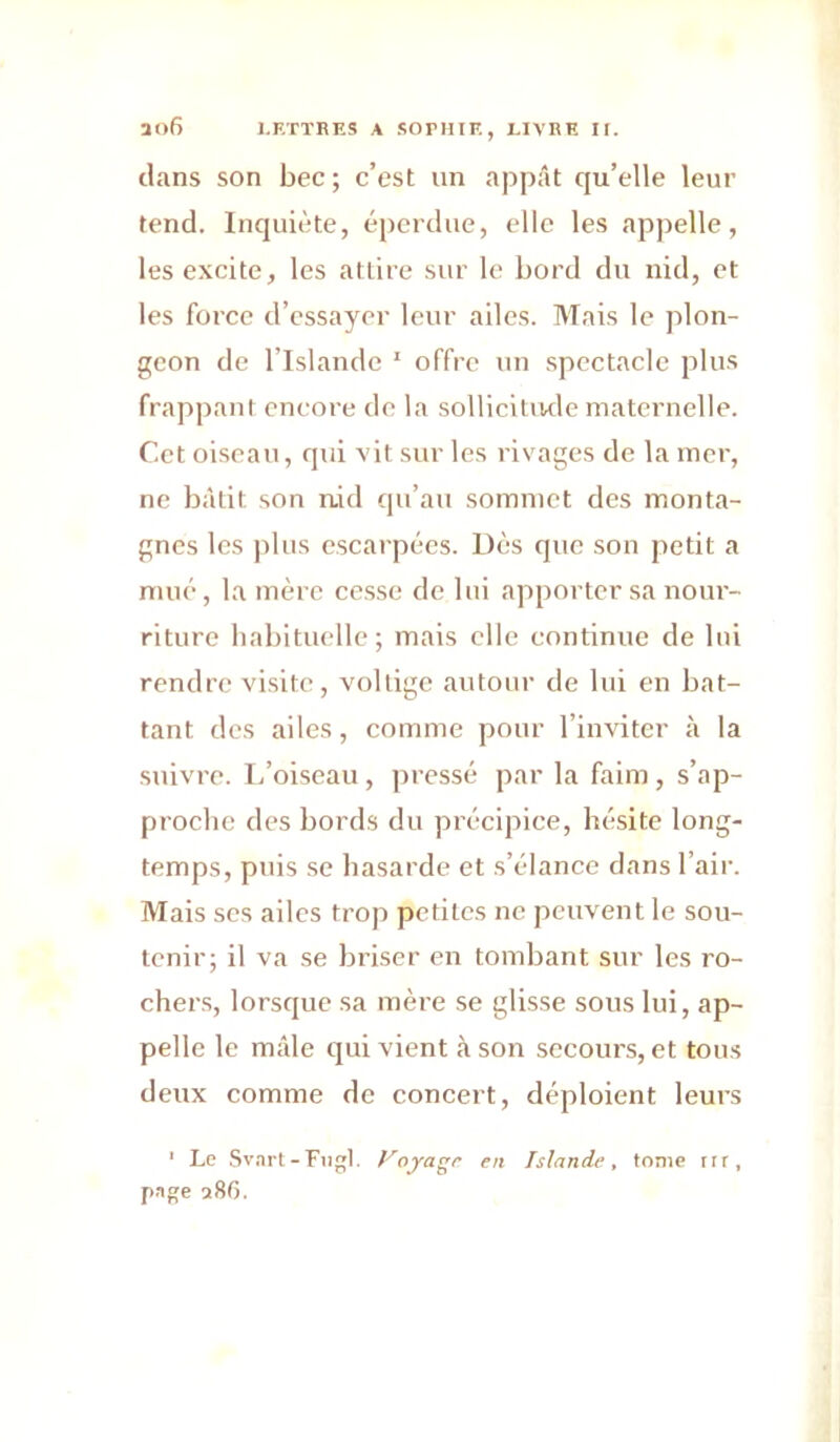 dans son bec ; c’est un appât qu’elle leur tend. Inquiète, éperdue, elle les appelle, les excite, les attire sur le bord du nid, et les force d’essayer leur ailes. Mais le plon- geon de l’Islande ' offre un spectacle plus frappant encore do la sollicitiwle maternelle. Cet oiseau, qui vit sur les rivages de la mer, ne bâtit son nid qu’au sommet des monta- gnes les ]ilus escarpées. Dès que son petit a mué, la mère cesse de lui apporter sa nour- riture habituelle; mais elle continue de lui rendre visite, voltige autour de lui en bat- tant des ailes, comme pour l’inviter à la suivre. I.’oiseau , pressé par la faim, s’ap- proche des bords du précipice, hésite long- temps, puis se hasarde et s’élance dans l’air. Mais scs ailes trop petites ne peuvent le sou- tenir; il va se briser en tombant sur les ro- chers, lorsque sa mère se glisse sous lui, ap- pelle le mâle qui vient à son secours, et tous deux comme de concert, déploient leurs ' Le Sv,irt-Fiil. foyagr en Islande, tonie m, p.ige a86.