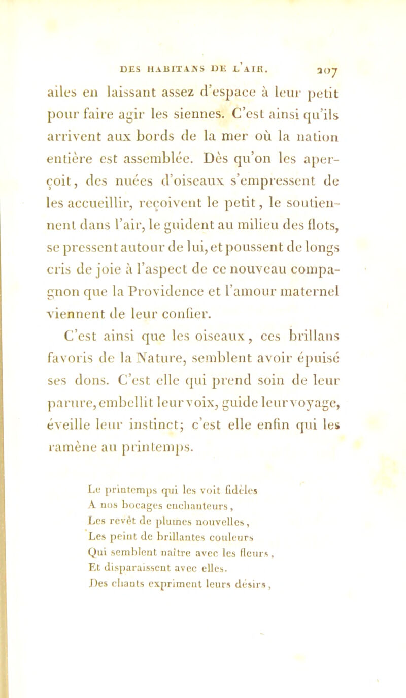 DES HAÜITA.KS DK K AIE. ailes en laissant assez d’espace à leui' [jetit pour faire agir les siennes. C’est ainsi qu’ils arrivent aux bords de la mer où la nation entière est assemblée. Dès qu’on les aj)er- çoit, des nuées d’oiseaux s’empressent de les accueillir, reçoivent le petit, le soutien- nent dans l’air, le guident au milieu des flots, se pressent autour de lui, et poussent de longs cris de joie à l’aspect de ce nouveau compa- gnon que la Providence et l’amour maternel viennent de leur conlier. C’est ainsi que les oiseaux, ces brillans favoris de la Nature, semblent avoir épuisé ses dons. C’est elle cjui prend soin de leur parure, embellit leur voix, guide leur voyage, éveille leur instinct; c’est elle enfin cpii les ramène au printemps. [,i,‘ priutemps qui les voit fidèles •V iii).s bocages cncliautcurs, Les revêt de plumes nouvelles, Les peiut de brillantes couleurs Qui semblent naître avec les fleurs, Et disparaissent avec elles. J)cs ebauts expriment leurs désirs,