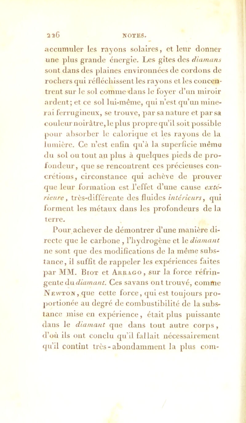 accumuler les rayons solaires, et leur donner une plus grande énergie. Les gîtes des d/amm/i sont dans des plaines environnées de cordons de rochers qui réllécliissenl les rayons et les concen- trent sur le sol comme dans le loyer d’un miroir ardent; et ce sol lui-même, qui n’est qu’iui mine- rai ferrugineux, se trouve, par sa nature et par sa couleur noirâtre, le plus propre qu’il soit possible pour absorber le calorique et les rayons de la Imnièrc. Ce n’est eiilln qu’à la superficie mêmu <lu sol ou tout au plus à quelques jneds de pro- fondeur, que se rencontrent ces précieuses con- crétions, circonstance qui achève de prouver que leur formation est l’effet d’une cause cxcv- rieure, très-différente des fluides f«tê/7c«rr, qui forment les métaux dans les profondeurs de la terre. Pour achever de démontrer d’une manière di- recte que le carbone , l’hydrogène et le diamant ne sont que des modifications de la même sulis- tance, il suffit de rappeler les expériencefi faites par MM. Biox et Akeago, sur la force réfrin- gente du Ces savans ont trouvé, comme Newton, que cette force, qui est toujours pro- portionée au degré de combustibilité de la subs- tance mise en expérience , était plus puissante dans le diamant que dans tout autre corjis , <l’où ils ont conclu qu’il fallait nécessairement <(u’il contînt très-abondamment la plus coin-