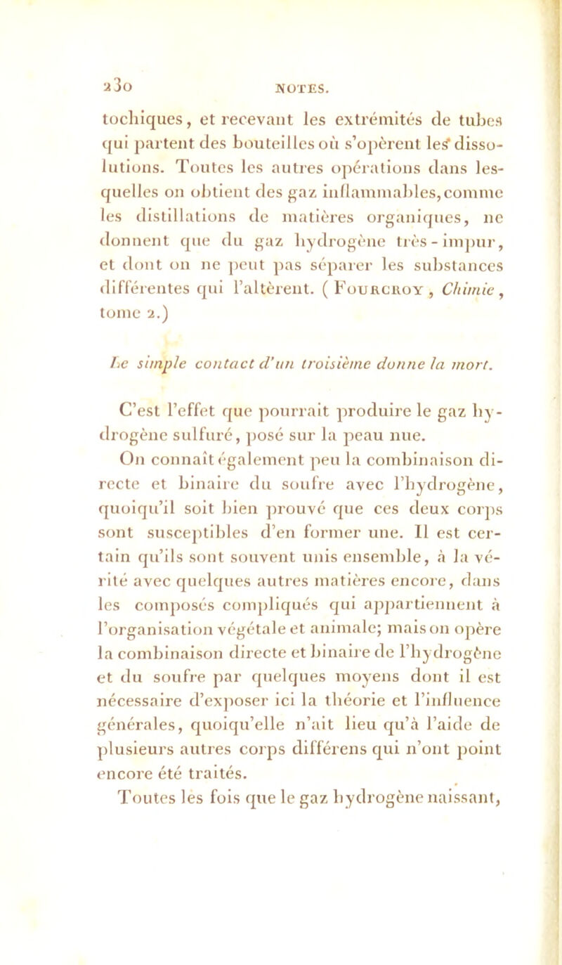 MUTES. a3o tochiques, et recevant les extrémités de tubes qui j)arteiit des bouteilles où s’opèrent leS disso- lutions. Toutes les antres opérations dans les- quelles on obtient des gaz inflammables,comme les distillations de matières organiques, ne donnent que du gaz bydrogène très - imj)ur, et dont on ne j)cut pas séparer les substances différentes qui l’altèrent. ( Fouaciioy , Chimie, tome 2.) hc simple contact d’un troisième donne ta mort. C’est l’effet que pourrait produire le gaz by- drogène sulfuré, posé sur la peau nue. On connaît également peu la combinaison di- recte et binaire du soufre avec l’iiydrogène, quoiqu’il soit bien ])rouvé que ces deux corps sont susceptildes d’en former une. Il est cer- tain qu’ils sont souvent unis ensemble, à la vé- rité avec quelques autres matières encore, dans les comj)Oscs compliqués qui ap])artiennent .à l’organisation végétale et animale; mais on opère la combinaison directe et binaire de l’iiydrogène et du soufre par quelques moyens dont il est nécessaire d’exposer ici la tbéorie et l’inlliience générales, quoiqu’elle n’ait lieu qu’à l’aide de plusieurs autres corps différens qui n’ont point encore été traités. Toutes les fois fjue le gaz bydrogène naissant,