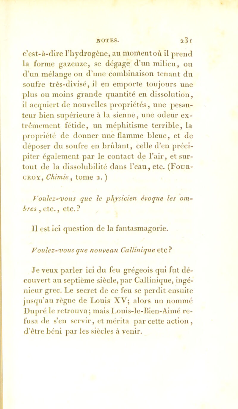 c’est-à-clire l’hydrogène, au moment où il prend la forme gazeuze, se dégage d’un milieu, ou d’un mélange ou d’une combinaison tenant du soufre très-divisc, il en emporte toujours une plus ou moins grande quantité en dissolution, il acquiert de nouvelles propriétés, une pesan- teur bien supérieure à la sienne, une odeur ex- trêmement fétide, un méphitisme terrible, la propriété de donner une flamme bleue, et de déposer du soufre en brùlaTit, celle d’en préci- piter cgalemeiU par le contact de l’air, et sur- tout de la dissolubilité dans l’eau, etc. (Four- CROY, Chimie, tome 2. ) Voulez-'oous que le physicien évoque les om- bres , etc., etc. ? Il est ici question de la fantasmagorie. f'oulez-voits que nouveau Callinique etc? Je veux parler ici du feu grégeois qui fut dé- couvert au septième siècle, par Callinique, ingé- nieur grec. Le secret de ce feu se perdit ensuite jusqu’au règne de I,ouis XV; alors un nommé Du[)ré le retrouva; mais Louis-le-I>ien-Aimé re- fusa de .s’en servir, et mérita par cette action , d’être béni par les siècles tà venir.