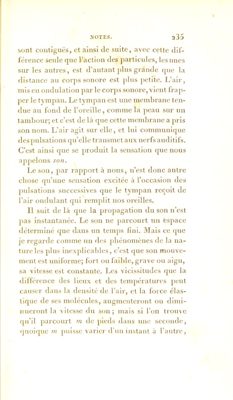 Mjnt contiguës, et ainsi de suite, avec cette dil- férence seule que l’action des particules, les unes sur les auti'es, est d’autant plus grande que la distance au corps sonore est plus petite. L’air, mis en ondulation par le corps sonore, vient frap- per le tympan. Le tympan est une membrane ten- due au fond de l’oreille, comme la peau sur un tambour; et c’est de Là que cette membrane a pris son nom. L’air agit sur elle, et lui communique des pulsations qu’elle transmet aux nerfs auditifs. C’est ainsi que se produit la sensation que nous appelons son. Le son, par rapport à nous, n’est donc autre chose qu’une sensation excitée à l’occasion des pulsations successives que le tympan reçoit de l’air ondulant qui remplit nos oreilles. Il suit de là que la propagation du son n’est pas instantanée. Le son ne parcourt un espace déterminé que dans un temps fini. Mais ce que je regarde comme un des phénomènes de la na- ture les plus inexplicables, c’est que son mouve- ment est uniforme; fort ou faible, grave ou aigu, sa vitesse est constante. Les vicissitudes ([ue la différence des lieux et des températures ])cut causer dans la densité de l’air, et la force élas- tique de ses molécules, augmenteront ou dimi- nueront la vitesse du son; mais si l’on trouve qu’il parcourt ni de pieds dans une seconde, quoique m puisse varier d’un instant à l’autre.