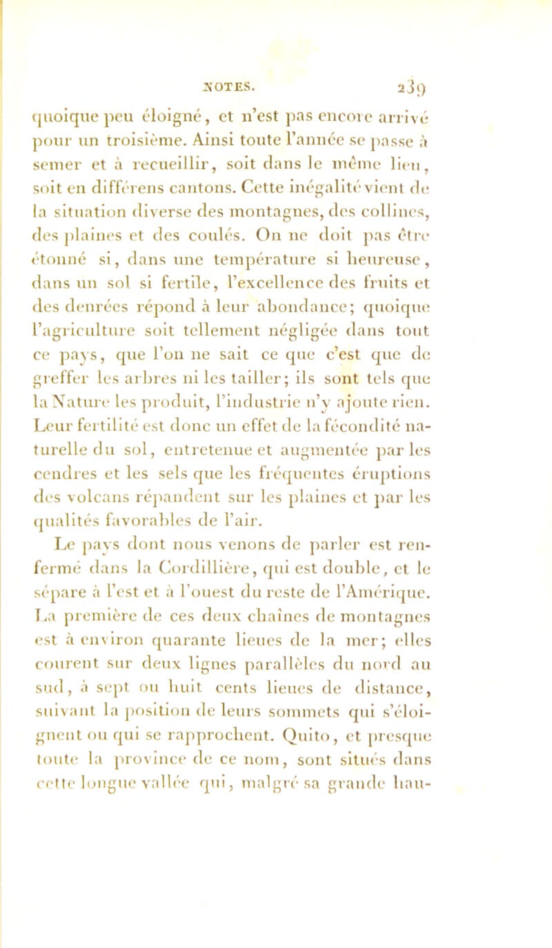 quoique peu éloigné, et n’est pas encore arrivé pour un troisième. Ainsi toute l’année se passe à semer et à recueillir, soit clans le même lien, soit en différens cantons. Cette inégalité vienl de la situation diverse des montagnes, des collines, des ])laines et des coulés. On ne doit pas être étonné si, dans une température si heureuse, dans un sol si fertile, l’excellence des fruits et des denrées répond à leur abondance; qnoic[ue l’agriculture soit tellement négligée dans tout ce pays, que l’on ne sait ce cpie c’est cpie de greffer les arbres ni les tailler; ils sont tels que la Nature les produit, l’industrie n’y ajoute rien. Leur fertilité est donc un effet de la fécondité na- turelle du sol, entretenue et augmentc^e j>ar les cendres et les sels que les fréc|uentes éruptions des volcans réjiaudent sur les plaines et j>ar les (jualltés favorables de l’air. Le pays dont nous venons de parler est ren- fermé dans la Cordillière, cpii est double, et le sépare à l’est et à l’ouest du reste de l’Ainéricpie. [>a première de ces deux chaînes de montagnes est à environ cpiarante lieues de la mer; elles courent sur deux lignes parallèles du nord au sud, à sept ou huit cents lieues de distance, suivant la position de leurs sommets cpii s’éloi- gnent ou cpii se rapprochent. Quito, et prescpie toute la j)rovlnce de ce nom, sont situés dans cette longue y.'illée cpii, malgré sa grande liait-