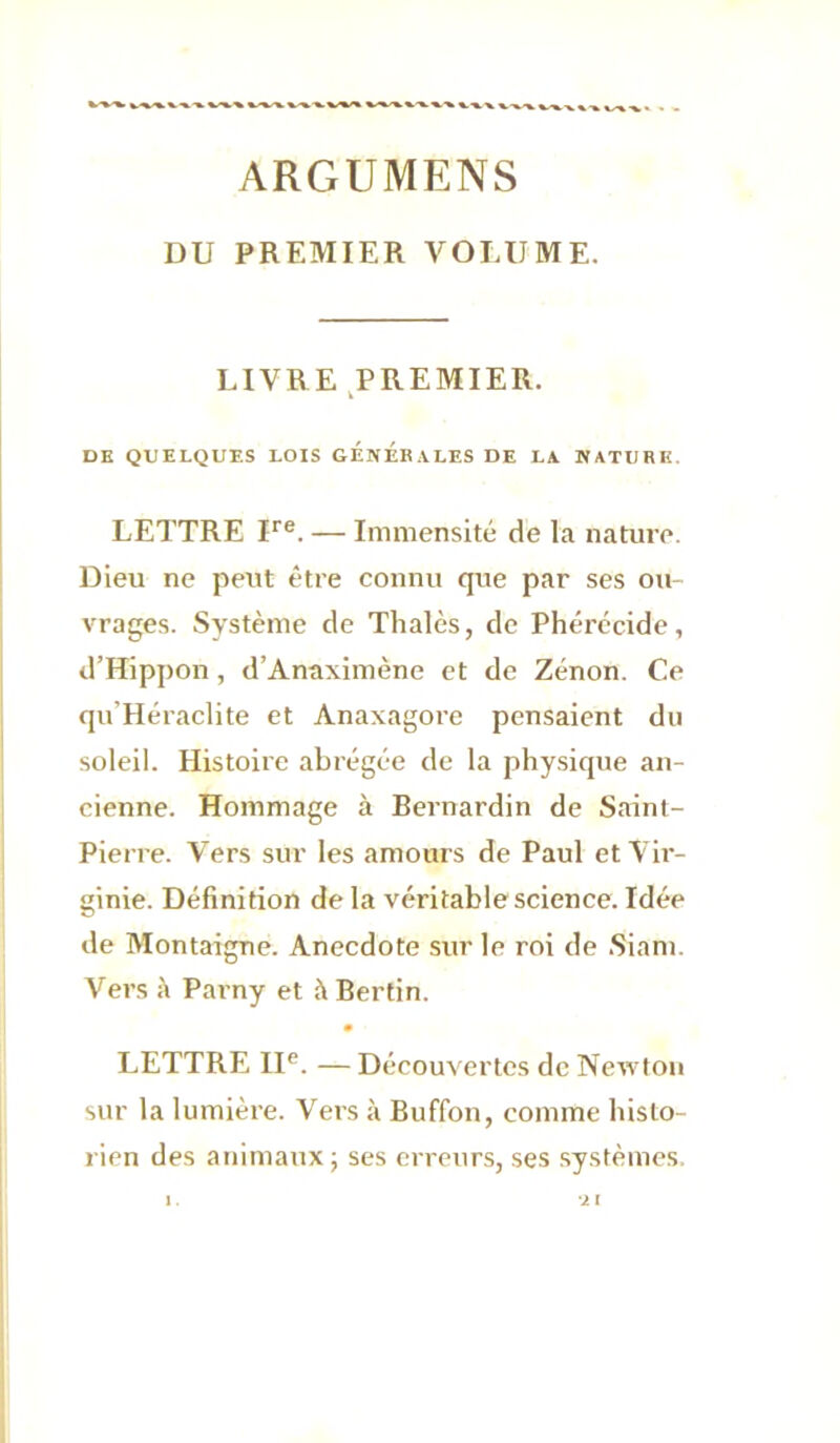 ARGUMENS DU PREMIER VOLUME. LIVRE ^PREMIER. DK QUELQUES LOIS GÉNÉRALES DE LA NATURE. LETTRE U®. — Immensité de la nature. Dieu ne peut être connu que par ses ou- vrages. Système de Thaïes, de Phérécide, d’Hippon, d’Anaximène et de Zenon. Ce qu’Héraclite et Anaxagore pensaient du soleil. Histoire abrégée de la physique an- cienne. Hommage à Bernardin de Saint- Pierre. Vers sur les amours de Paul et Vir- ginie. Définition de la véritable science. Idée de Montaigne. Anecdote sur le roi de .Siam. Vers Parny et à Bertin. • LETTRE II®. — Découvertes de Newton sur la lumière. Vers à Buffon, comme histo- rien des animaux; ses erreurs, ses systèmes.