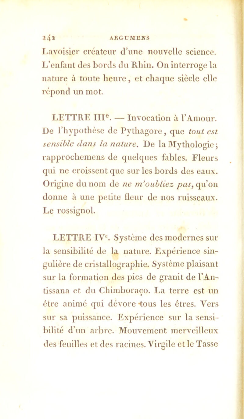 2/|ï ARGUMENS Lavoisier créateur d’une nouvelle science. L’enfant des bords du Rhin. On interroge la nature à toute heure, et chaque siècle elle répond un mot. LETTRE III®. — Invocation à l’Amour. De l’hypothcsc de Pylhagorc, que tout est sensible dans la nature. De la Mythologie; rapprochemcns de quelques fables. Fleurs qui ne croissent que sur les bords des eaux. Origine du nom de ne m’oubliez pas, qu’on donne à une petite fleur de nos ruisseaux. Le rossignol. LETTRE IV*'. Système des modernes sur la sensibilité de la nature. Expérience sin- gulière de cristallographie. Système plaisant sur la formation des pics de granit de l’An- tissana et du Chimhoraço. La terre est un être animé qui dévore -tous les êtres. Vers sur sa puissance. Expérience sur la sensi- bilité d’un arbre. Mouvement merveilleux des feuilles et des racines. Virgile et le Tasse