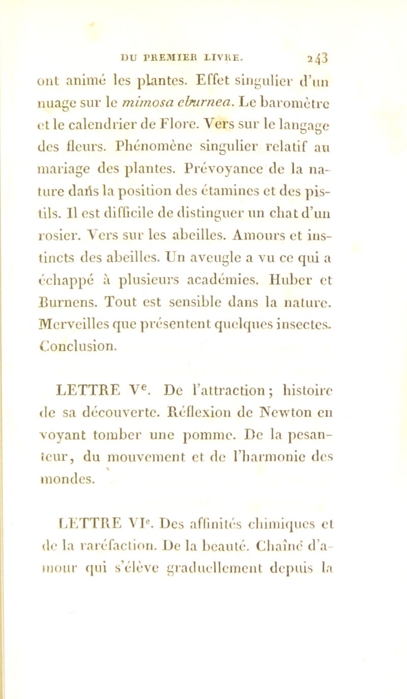 ont animé les pkintcs. Effet singulier d’un nuage sur le mimosa eburnea. Le baromètre et le calendrier de Flore. Vers sur le langage des flciu’s. Phénomène singulier relatif au mariage des plantes. Prévoyance de la na- ture daifs la position des étamines et des pis- tils. Il est difficile de distinguer un chat d’un rosier. Vers sur les abeilles. Amours et ins- tincts des abeilles. Un aveugle a vu ce cjui a échappé à plusieurs académies. Huber et Burnens. Tout est sensible dans la nature. Merveilles que présentent quelques insecte.s. Conclusion. LETTRE V®. De l’attraction ; histoire de sa découverte. Réflexion de Newton en voyant tomber une pomme. De la pesan- teur, du mouvement et de l’harmonie des inondes. LETTRE VP. Des affinités chimiipics et de la raréfaction. De la beauté. Chaîne d’a mour qui s’élève graducllemciit depuis la