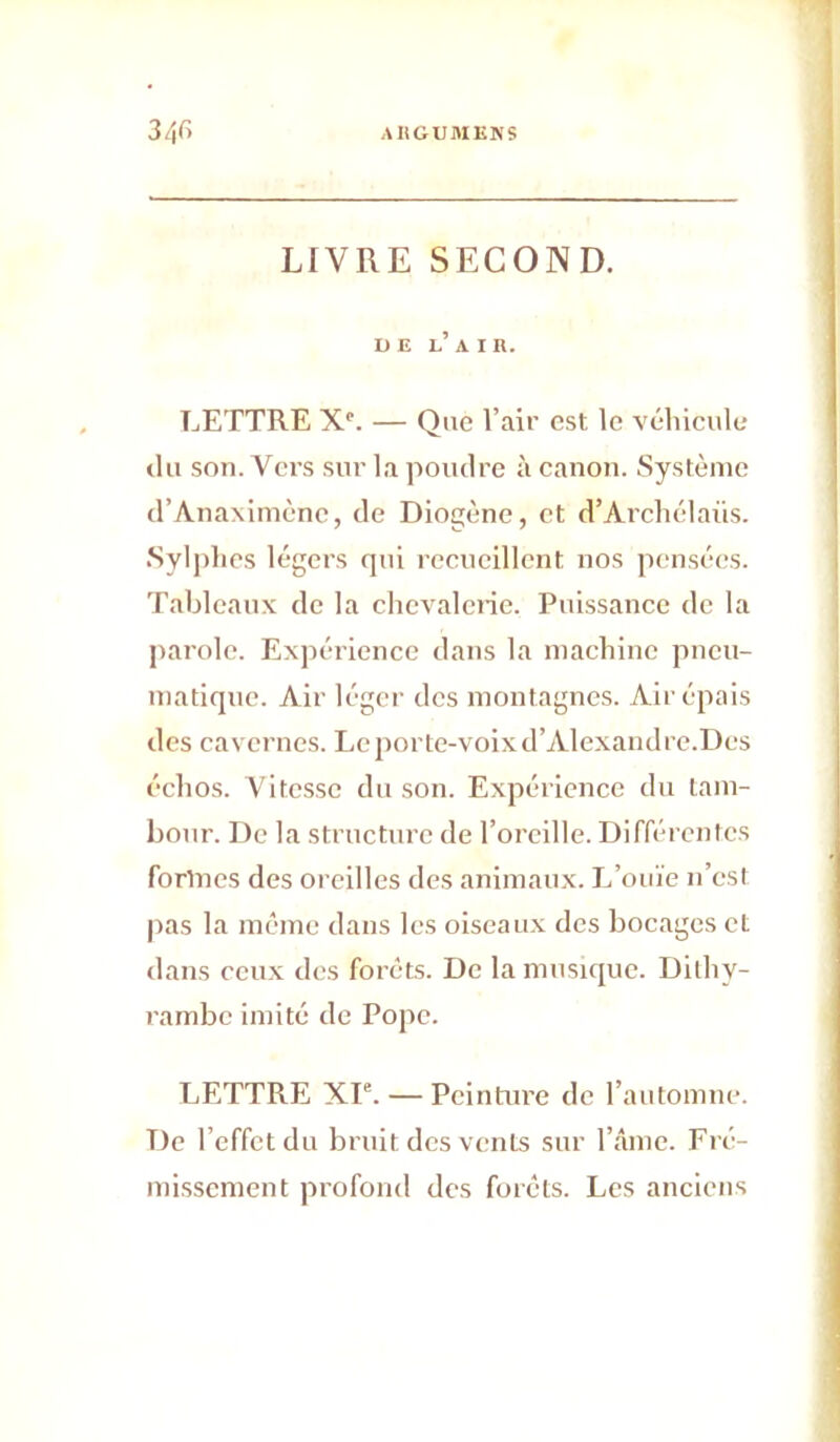 augusikîis 34fi LIVRE SECOND. DE l’ A I R. LETTRE X'. — Que l’air est le véhicule (lu son. Vers sur la poudre à canon. Système d’Anaxiiuènc, de Diogène, et d’Archélaüs. Sylplies légers qui recueillent nos pensées. Tableaux de la chcvalcne. Puissance de la parole. Expérience dans la machine pneu- matique. Air léger des montagnes. Air épais des cavernes. Le porte-voix d’Alexandre.Dcs échos. Vitesse du son. Expérience du tam- bo(U'. De la structure de l’oreille. Différentes formes des oreilles des animaux. L’ouïe n’est pas la meme dans les oiseaux des bocages et dans ceux des forêts. De la musique. Dithy- rambe imité de Pope. LETTRE XP. — Peinture de l’automue. De l’effet du bruit des vents sur l’âme. Fré- missement profond des forêts. Les anciens