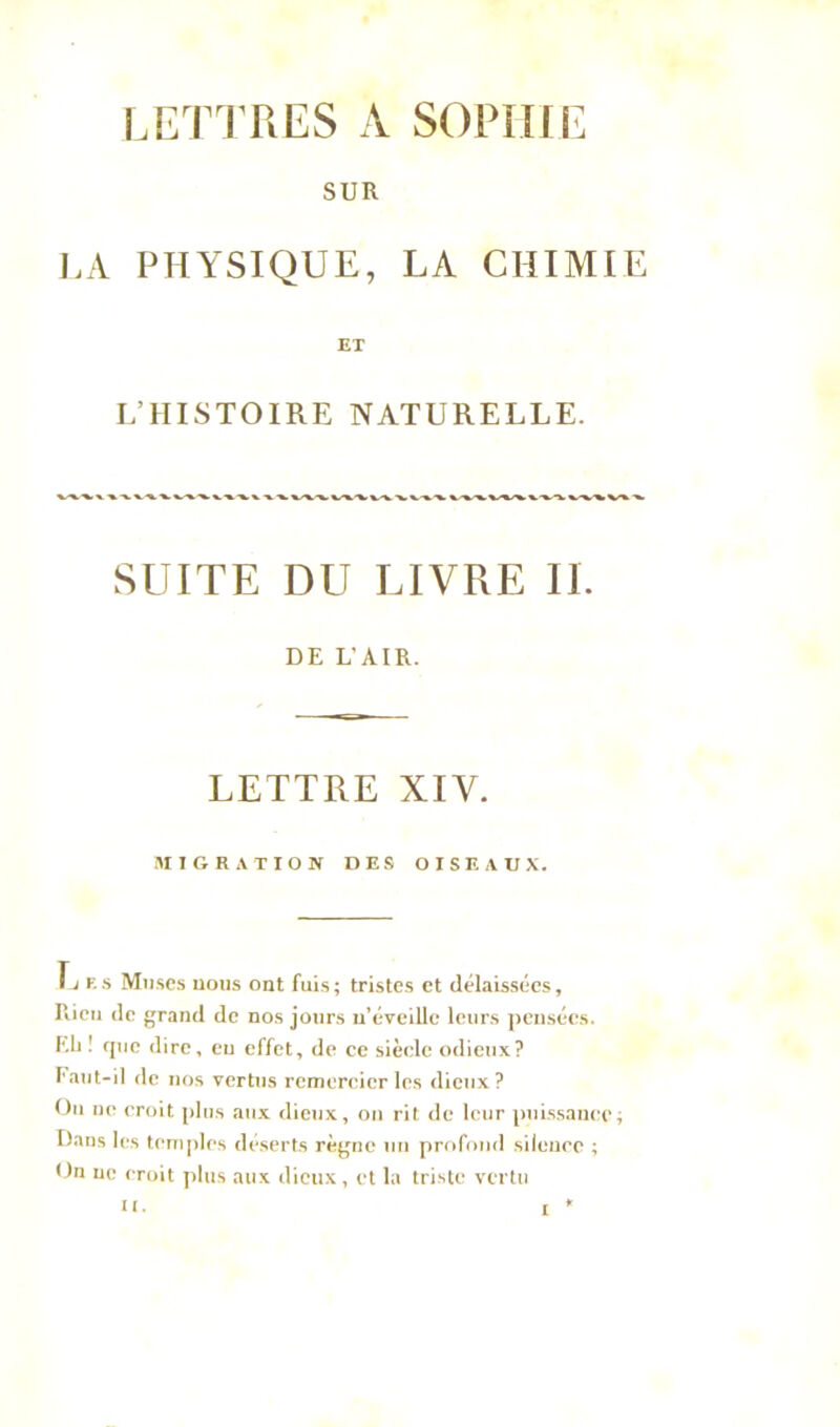 SUR LA PHYSIQUE, LA CHIMIE ET L’HISTOIRE NATURELLE. SUITE DU LIVRE II. DE L’AIR. LETTRE XIV. MIGRATION DES OISEAUX. L es Muses nous ont fuis; tristes et délaissées. Rien de grand de nos jours n’éveille leurs pensées. Eli ! rpie dire, eu effet, de ce siècle odieux? Faut-il de nos vertus remercier les dieux? Ou uo croit plus aux dieux, on rit de leur puissance; Dans les temples déserts règne un profond silence ; On ne croit plus aux dieux, et la triste vertu n. £ *