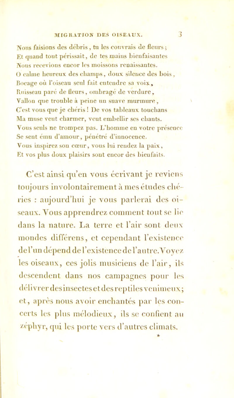 Nous faisions des débris, tu les couvrais de fleurs ; Et quand tout périssait, de tes mai us bienfaisantes Nous recevions encor les moissons renaissantes. O calme heureux des champs, doux silence des bois , Bocage où l’oiseau seul fait euteiidrc sa voix, Puiisseau paré de fleurs, ombragé de verdure. Vallon que trouble à peine un suave murmure, C’est vous que je chéris ! De vos tableaux touchans Ma muse veut charmer, veut embellir scs chants. Vous seuls ne trompez pas. L’homme en votre présence Se seut ému d’amour, pénétré d’innocence. Vous inspirez son cœur, vous lui rendez la paix. Et vos plus doux plaisirs sont encor des bienfaits. C’est ainsi qu’en vous écrivant je reviens toujours involontairement à mes études ché- ries : aujourd’hui je vous parlerai des oi- seaux. Vous apprendrez comment tout se lie dans la nature. La terre et l’air sont deux mondes différons, et cependant l’existence de l’un dépend de l’existence de l’autre.Voycz les oiseaux, ces jolis musiciens de l’air, ils descendent dans nos campagnes pour les délivrer des insec tes et des reptiles venimeux; et, après nous avoir enchantés par les con- certs les plus mélodieux, ils se confient au zéphyr, qui les porte vers d’autres climats. *