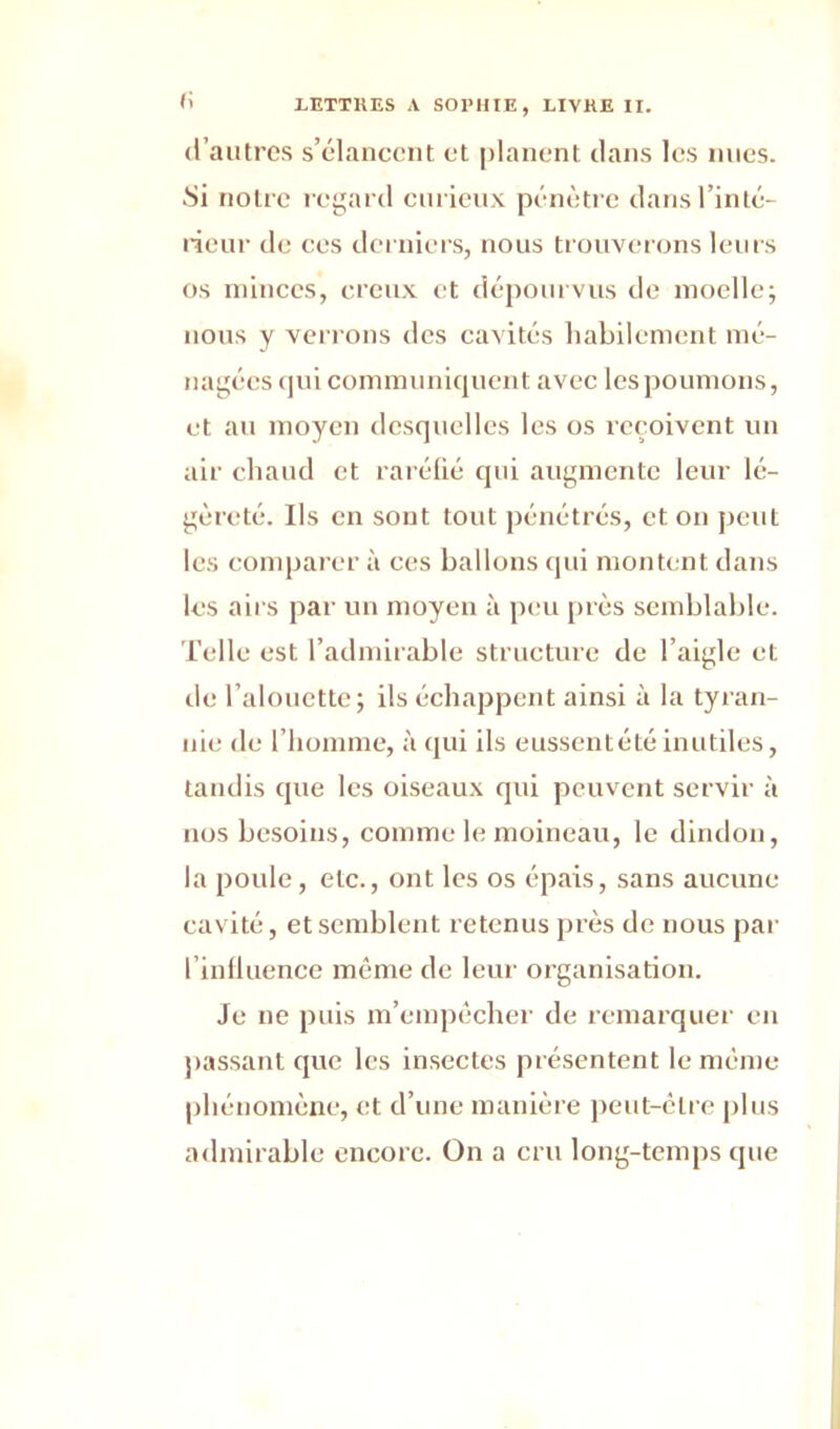 d’autres s’élancent et planent dans les nues. •Si notre regard curieux pénètre dans l’inté- rieur de ces derniers, nous trouverons leurs os minces, creux et dépourvus de moelle; nous y verrons des cavités habilement mé- nagées qui communiquent avec les poumons, et au moyen desquelles les os reçoivent un air chaud et raréfié qui augmente leur lé- gèreté. Ils en sont tout pénétrés, et on peut les comparer à ces ballons qui montent dans les a iis par un moyen à peu près semblable. Telle est l’admirable structure de l’aigle et de l’alouette; ils échappent ainsi à la tyran- nie de l’homme, à qui ils eussentétéinutiles, tandis que les oiseaux qui peuvent servir à nos besoins, comme le moineau, le dindon, la poule, etc., ont les os épais, sans aucune cavité, et semblent retenus près de nous par l influence même de leur organisation. Je ne puis m’empêcher de remarquer en passant que les insectes présentent le même phénomène, et d’une manière peut-être plus admirable encore. On a cru long-temps que