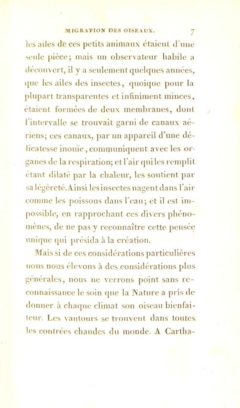 tas ailes de ces petits animaux étaient d’une seule pièce; mais un observateur habile a découvert, il y a seulement quelques années, que les ailes des insectes, quoique pour la plupart transparentes et infiniment minces, étaient formées de deux membranes, dont l’intervalle se trouvait garni de canaux aé- riens; ces canaux, par un appareil d’une dé- licatesse inouïe, conupuniquent avec les or- ganes de la respiration; et l’air quiles remplit étant dilaté par la chaleur, les soutient par sa légèreté.Ainsi lesinsectes nagent dans l’air comme tas poissons dans l’eau; et il est im- possible, en rapprochant ces divers phéno- mènes, de ne pas y reconnaître cette pensée unique qui présida à la création. Mais si de ces considérations particulières nous nous élevons à des considérations plus générales, nous ne verrons point sans re- connaissance le soin que la Nature a pris de donner à chaque climat son oiseau bienfai- teur. Les vautours se trouvent dans toutes, les contrées chaudes du monde. A Cartha-