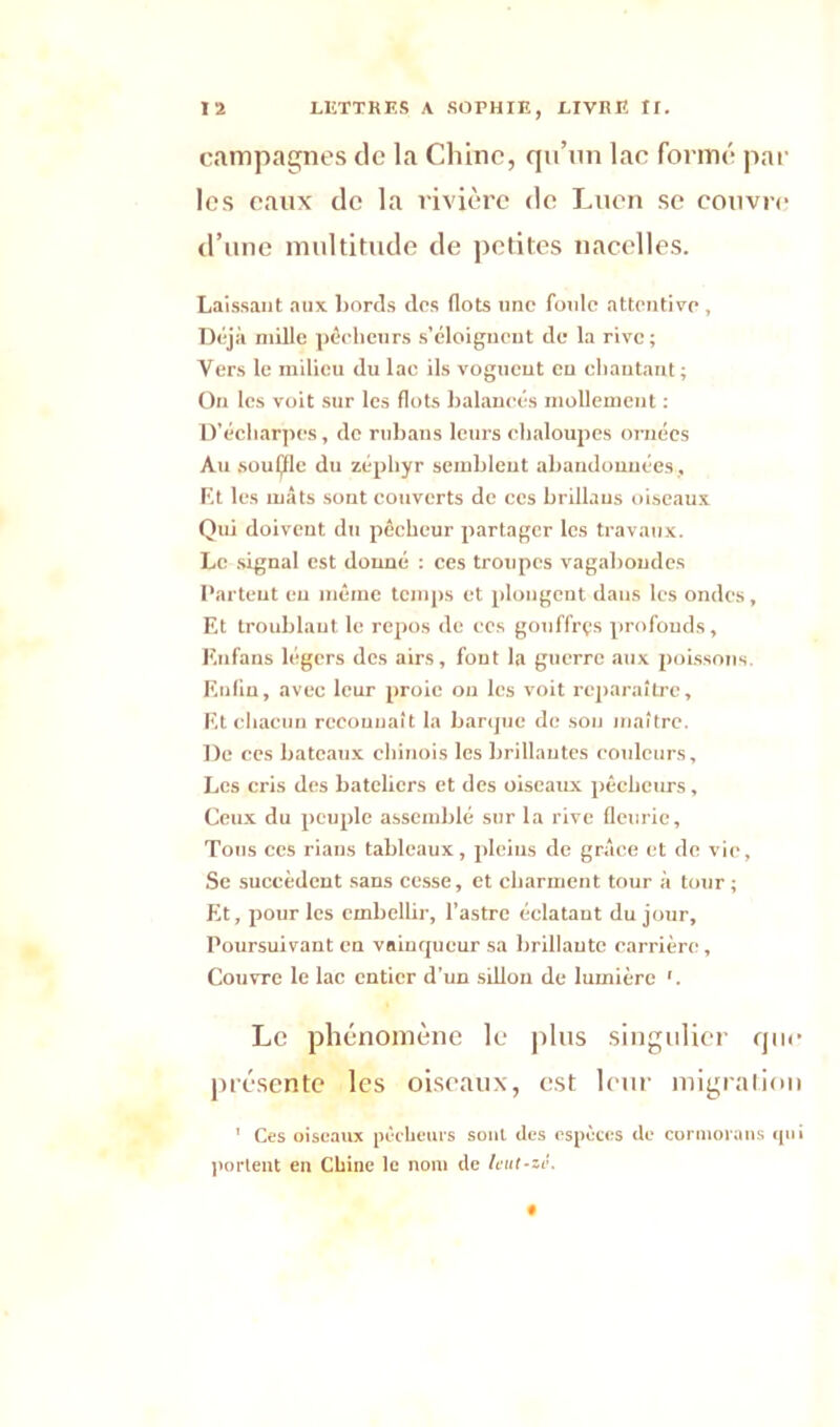 campagnes de la Chine, qu’un lac formé par les eaux de la rivière de Lucn se couvre d’une multitude de petites nacelles. Laissant aux bords des flots une foule attentive , Déjà mille pêcheurs s’éloignent de la rive ; Vers le milieu du lac ils voguent en chantant; On les voit sur les flots balancés mollement : D’écharpes, de rubans leurs chaloupes ornées Au souijfle du zéphyr semblent abandonnées . Et les mâts sont couverts de ces brillaus oiseaux Qui doivent du pêcheur partager les travaux. Le signal est donné : ces troupes vagabondes Partent eu même temps et plongent dans les ondes, Et troublant le repos de ces gouffrçs profonds, Enfans légers des airs, font la guerre aux poissons. Enfin, avec leur proie on les voit reparaître. Et chacun reconnaît la barque de sou maître. De ces bateaux chinois les brillantes couleurs. Les cris des bateliers et des oiseaux pêcheurs, Ceux du peuple assemblé sur la rive fleurie, Tous ces rians tableaux, pleins de grâce et de vie, Se succèdent sans cesse, et charment tour à tour ; Et, pour les embellir, l’astre éclatant du jour, Poursuivant en vainqueur sa brillante carrière. Couvre le lac entier d’un sillon de lumière '. Le phénomène le plus singulier que présente les oiseaux, est leur migration 1 Ces oiseaux pécheurs soûl des espèces de cormorans qui portent en Chine le nom de leut-zé.