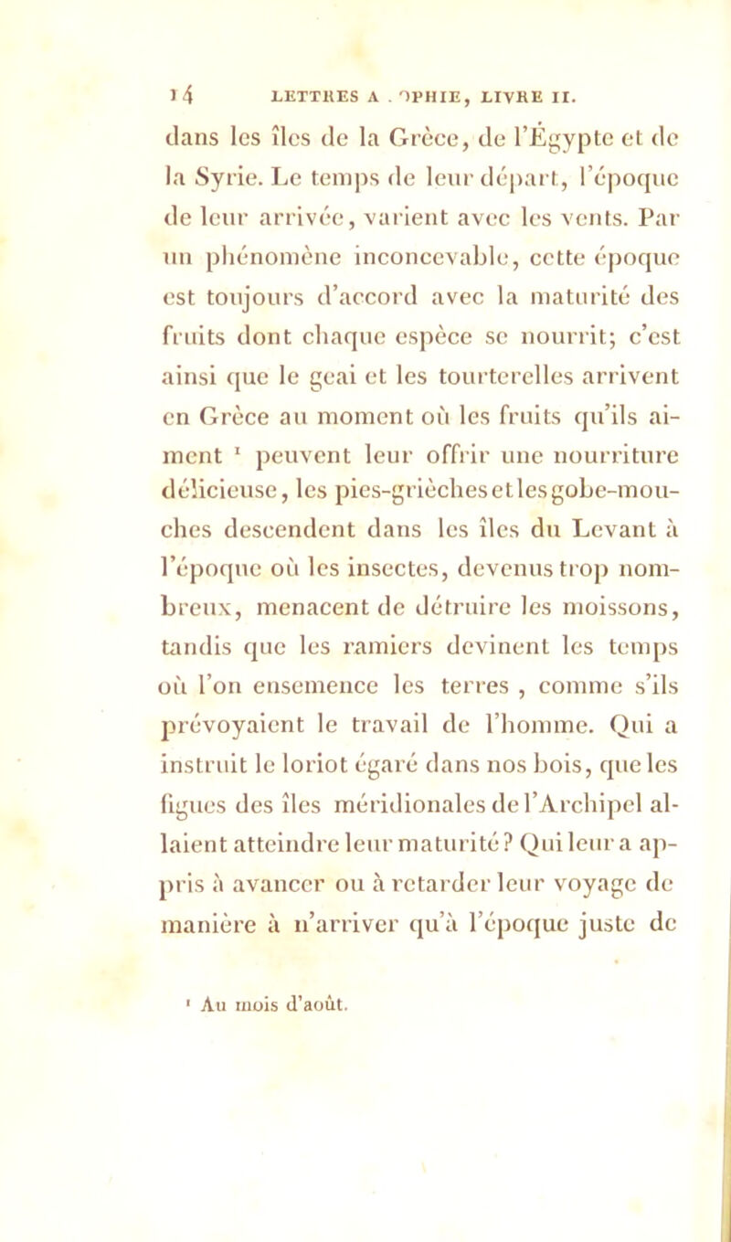 dans les îles de la Grèce, de l’Egypte et de la Syrie. Le temps de leur départ, l’époque de leur arrivée, varient avec les vents. Par un phénomène inconcevable, cette époque est toujours d’accord avec la maturité des fruits dont chaque espèce se nourrit; c’est ainsi que le geai et les tourterelles arrivent en Grèce au moment où les fruits qu’ils ai- ment 1 peuvent leur offrir une nourriture délicieuse, les pies-grièches etlesgobe-mou- ches descendent dans les îles du Levant à l’époque où les insectes, devenus trop nom- breux, menacent de détruire les moissons, tandis que les ramiers devinent les temps où l’on ensemence les terres , comme s’ils prévoyaient le travail de l’homme. Qui a instruit le loriot égaré dans nos bois, que les ligues des îles méridionales de l’Archipel al- laient atteindre leur maturité? Qui leur a ap- pris à avancer ou à retarder leur voyage de manière à n’arriver qu’à l’époque juste de ' Au mois d’août.