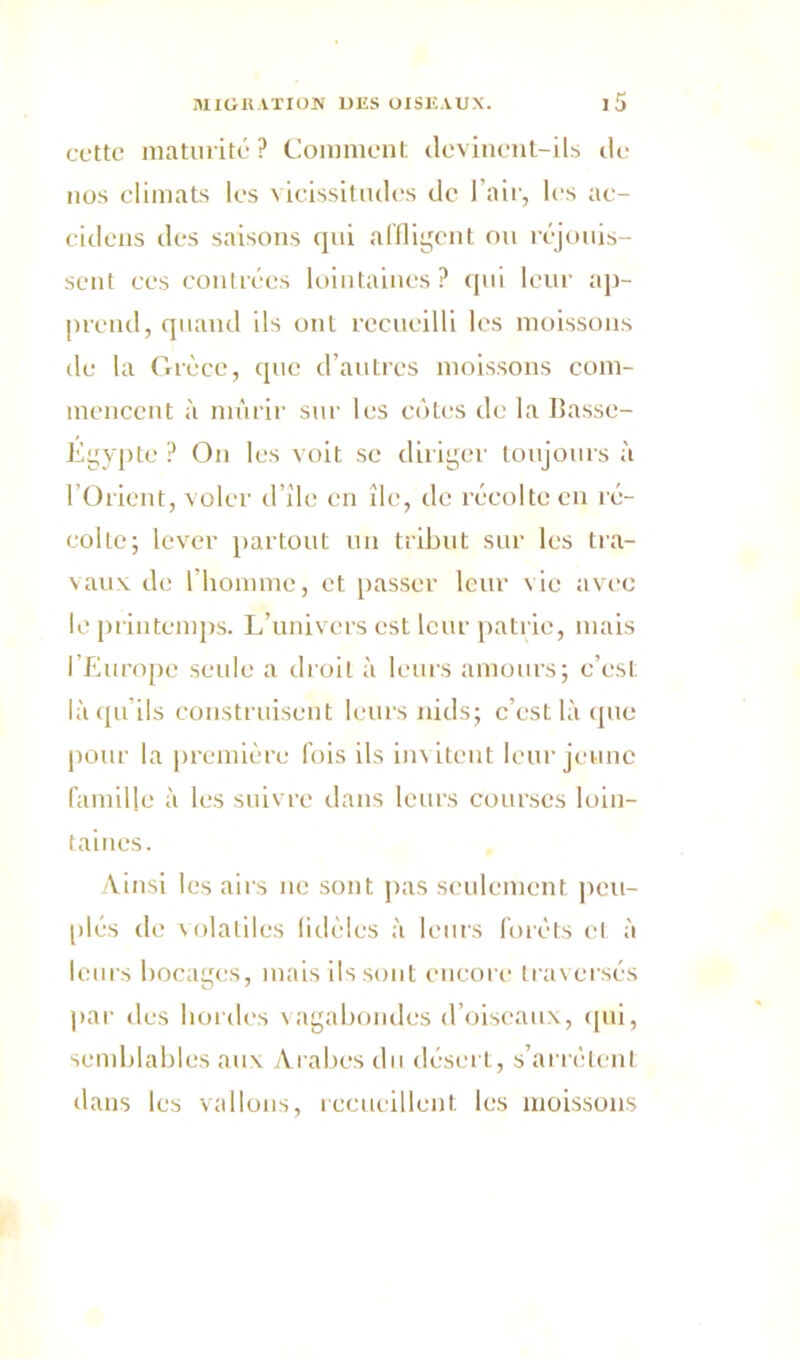 cuttc maturité? Comment devinent-ils de nos climats les vicissitudes de l’air, les ac- cideiis des saisons qui affligent ou réjouis- sent ces contrées lointaines? qui leur ap- prend, quand ils ont recueilli les moissons de la Grèce, que d’autres moissons com- mencent à mûrir sur les côtes de la Basse- Égypte ? On les voit se diriger toujours à l’Orient, voler d’île en île, de récolte en ré- colte; lever partout un tribut sur les tra- vaux de l’homme, et passer leur vie avec le printemps. L’univers est leur patrie, mais l’Europe seule a droit à leurs amours; c’est lù qu ils construisent leurs nids; c’est là que pour la première fois ils invitent leur jeune famille à les suivre dans leurs courses loin- taines. Ainsi les airs ne sont, pas seulement peu- plés de volatiles fidèles à leurs forêts cl à leurs bocages, mais ils sont encore traversés par des hordes vagabondes d’oiseaux, qui, semblables aux Arabes du désert, s’arrêtent dans les vallons, recueillent les moissons