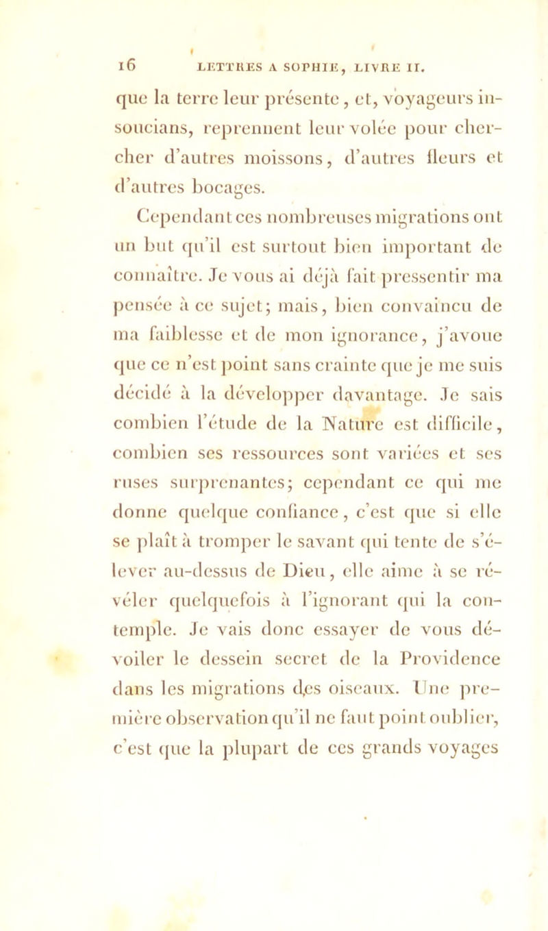 que la terre leur présente, et, voyageurs iu- soucians, reprennent leur volée pour cher- cher d’autres moissons, d’autres fleurs et d’autres bocages. Cependant ces nombreuses migrations ont un but qu’il est surtout bien important de connaître. Je vous ai déjà fait pressentir ma pensée à ce sujet; mais, bien convaincu de ma faiblesse et de mon ignorance, j’avoue que ce n’est point sans crainte que je me suis décidé à la développer davantage. Je sais combien l’étude de la Nature est difficile, combien ses ressources sont variées et ses ruses surprenantes; cependant ce qui me donne quelque confiance, c’est que si elle se plaît à tromper le savant qui tente de s’é- lever au-dessus de Dieu, elle aime à se ré- véler quelquefois à l’ignorant qui la con- temple. Je vais donc essayer de vous dé- voiler le dessein secret de la Providence dans les migrations tl.es oiseaux. Une pre- mière observation qu’il ne faut point oublier, c’est que la plupart de ces grands voyages