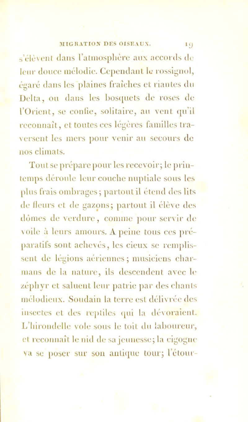 •y s’élèvent dans l'atmosphère aux accords de leur douce mélodie. Cependant le rossignol, égaré dans les plaines fraîches et riantes du Delta, ou dans les bosquets de roses de l’Orient, se confie, solitaire, au vent qu’il reconnaît, et toutesccs légères familles tra- versent les mers pour venir au secours de nos climats. Tout se prépare pour les recevoir; le prin- temps déroule leur couche nuptiale sous les plus frais ombrages; partout il étend des lits de fleurs et de gazons; partout il élève des dômes de verdure, comme pour servir de \oile à leurs amours. A peine tous ces pré- paratifs sont achevés, les cieux se remplis- sent de légions aériennes; musiciens char- mans de la nature, ils descendent avec le zéphyr et saluent leur patrie par des chants mélodieux. Soudain la terre est délivrée des insectes et des reptiles qui la dévoraient. L’hirondelle vole sous le toit du laboureur, et reconnaît le nid de sa jeunesse; la cigogne va se poser sur son antique tour; l’étour