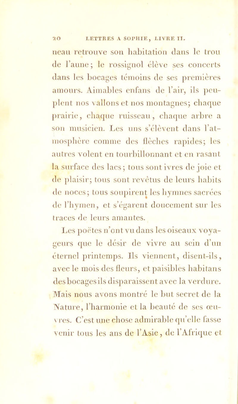 neau retrouve sou habitation clans le trou de l’aune; le rossignol élève ses concerts clans les bocages témoins de scs premières amours. Aimables enfans de l’air, ils peu- plent nos \ allons et nos montagnes; chaque prairie, chaque ruisseau, chaque arbre a son musicien. Les uns s’élèvent dans l'at- mosphère comme des flèches rapides; les autres volent en tourbillonnant et en rasant la surface des lacs; tous sont ivres de joie et de plaisir; tous sont revêtus de leurs habits de noces; tous soupirent les hymnes sacrées de l’hymen, et s’égarent doucement sur les traces de leurs amantes. Les poètes n’ont vu dans les oiseaux voya- geurs que le désir de vivre au sein d’un éternel printemps. Ils viennent, disent-ils, avec le mois des fleurs, et paisibles habilans des bocages ils disparaissent avec la verdure. Mais nous avons montré le but secret de la Nature, l’harmonie et la beauté de ses œu- vres. C’est une chose admirable qu’elle hisse venir tous les ans de l’Asie, de l’Afrique et