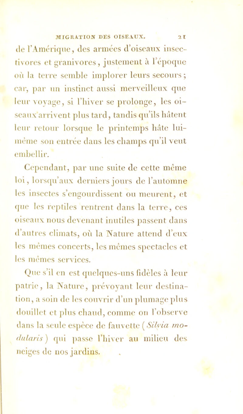 de l’Amérique, des armées d’oiseaux insec- tivores et granivores, justement à l’époque où la terre semble implorer leurs secours; car, par un instinct aussi merveilleux que leur voyage, si l’hiver se prolonge, les oi- seaux arrivent plus tard, tandis qu’ils hâtent leur retour lorsque le printemps hâte 1 ai— même son entrée dans les champs qu’il veut embellir. Cependant, par une suite de cette même loi, lorsqu’aux derniers jours de l’automne les insectes s’engourdissent ou meurent, et que les reptiles rentrent dans la terre, ces oiseaux nous devenant inutiles liassent dans d’autres climats, où la Nature attend d’eux les mêmes concerts, les mêmes spectacles et les mêmes services. Que s’il en est quelques-uns fidèles à leur patrie, la Nature, prévoyant leur destina- tion, a soin de les couvrir d’un plumage plus douillet et plus chaud, comme on l’observe dans la seule espèce de fauvette ( Silyia rno- elularis) qui passe l’hiver au milieu des neiges de nos jardins.