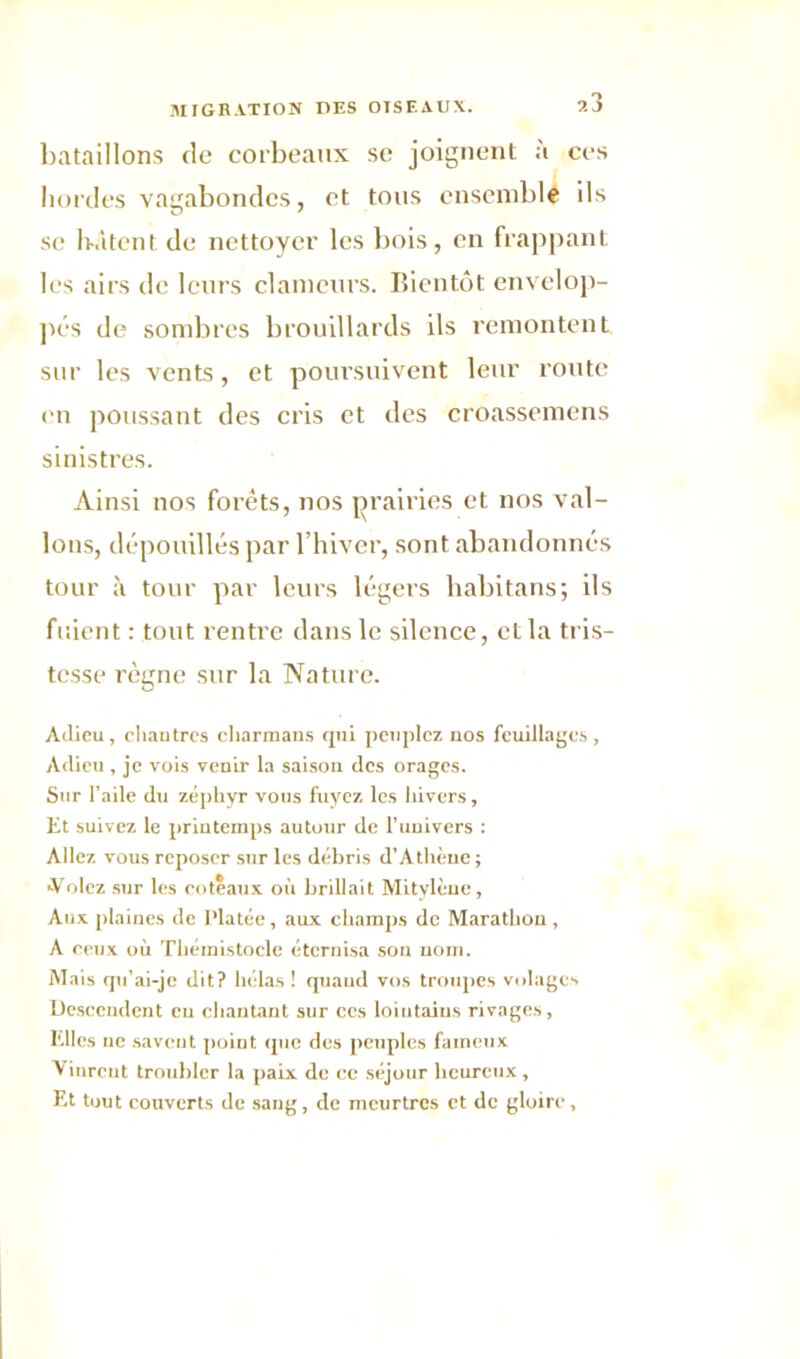 bataillons de corbeaux se joignent à ces bordes vagabondes, et tous ensemble ils se bâtent de nettoyer les bois, en frappant les airs de leurs clameurs. Bientôt envelop- pés de sombres brouillards ils remontent sur les vents, et poursuivent leur route en poussant des cris et des croassemens sinistres. Ainsi nos forêts, nos prairies et nos val- lons, dépouillés par l’hiver, sont abandonnés tour à tour par leurs légers liabitans; ils fuient : tout rentre dans le silence, et la tris- tesse règne sur la Nature. Adieu, cliautres eharmaus qui peuplez nos feuillages, Adieu, je vois venir la saison des orages. Sur l’aile du zéphyr vous fuyez les hivers. Et suivez le printemps autour de l’univers : Allez vous reposer sur les débris d’Athèue ; •Volez sur les coteaux où brillait Mitylèue, Aux plaines de Platée, aux champs de Marathon, A ceux où Tliémistocle éternisa son nom. Mais qu’ai-je dit? hélas! quaud vos troupes volages Desceudent eu chantant sur ces lointains rivages, Elles ne savent poiut que des peuples fameux Vinreut troubler la paix de ce séjour heureux, Et tout couverts de sang, de meurtres et de gloire.