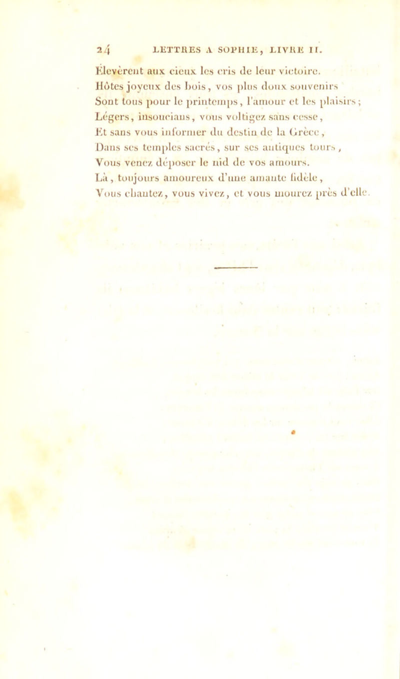 Elevèrent aux cieux les cris de leur victoire. Hôtes joyeux des bois, vos plus doux souvenirs Sont tous pour le printemps, l’amour et les plaisirs; Légers, insouciaus, vous voltigez sans cesse, Et sans vous informer du destin de la (irèce. Dans ses temples sacrés, sur scs antiques tours, Vous venez déposer le nid de vos amours. Là, toujours amoureux d’une amante lidèle, Vous chantez, vous vivez, et vous mourez près d’elle.