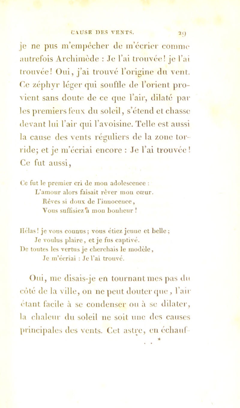 2|) je ne pus m’empêcher de m’écrier comme autrefois Archimède : Je l’ai trouvée! je l’ai trouvée! Oui, j’ai trouvé l’origine du vent. Ce zéphyr léger qui souffle de l’orient pro- vient sans doute de ce que l’air, dilaté par les premiers feux du soleil, s’étend et chasse devant lui l’air qui l’avoisine. Telle est, aussi la cause des vents réguliers de la zone tor- ride; et je m’écriai encore : Je l’ai trouvée ! Ce fut aussi, Ce fut le premier cri (le mon adolescence : L’amour alors faisait rêver mou cœur. Rêves si doux de l'innocence, Vous suffisiez mou bonheur ! Ilélas! je vous connus; vous étiez jeune et belle; Je voulus plaire, et je fus captivé. De toutes les vertus je cherchais le modèle. Je m’écriai : Je l'ai trouvé. Oui, me disais-je en tournant mes pas do côté de la ville, on ne peut douter que, l’air étant facile à se condenser ou à se dilater, la chaleur du soleil ne soit une des causes principales des vents. Cet astre, enéchauf