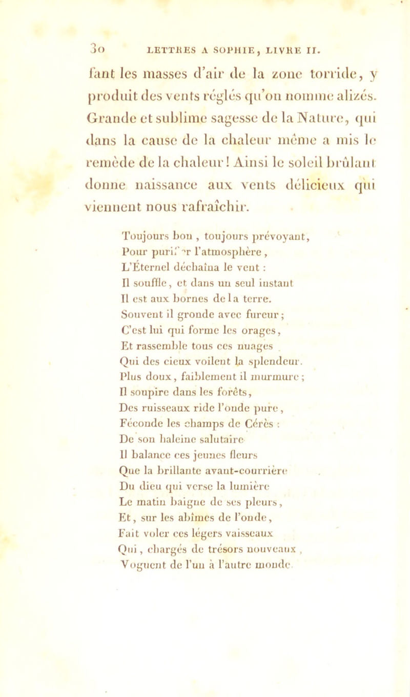 faut les masses d’air de la zone torride, y produit des vents réglés qu’on nomme alizés. Grande et sublime sagesse de la Nature, qui dans la cause de la chaleur même a mis le remède de la chaleur! Ainsi le soleil brûlant donne naissance aux vents délicieux qui viennent nous rafraîchir. Toujours bon , toujours prévoyant, Pour purif t l’atmosphère, L’Eternel déchaîna le vent : Il souffle, et dans uu seul instant Il est aux bornes delà terre. Souvent il gronde avec fureur ; C’est lui qui forme les orages, Et rassemble tous ces nuages Qui des cicux voilent la splendeur. Plus doux, faiblement il murmure ; Il soupire dans les forêts, Des ruisseaux ride l’oude pure, Féconde les champs de Cérès : De son haleine salutaire 11 balance ces jeunes fleurs Que la brillante avant-courrière Du dieu qui verse la lumière Le matin baigne de ses pleurs. Et, sur les abîmes de l’onde, Fait voler ces légers vaisseaux Qid , chargés de trésors nouveaux , Voguent de l’un à l’autre monde