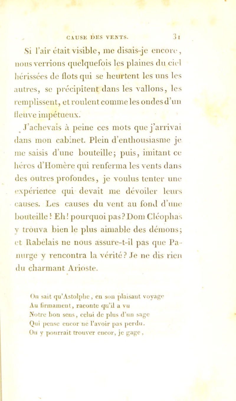 .Si l’air était visible, me disais-je encore, nous verrions quelquefois les plaines du ciel hérissées de flots qui se heurtent les uns les autres, se précipitent dans les vallons, les remplissent, et roulent comme les ondes d’un fleuve impétueux. .T’achevais à peine ces mots que j’arrivai dans mon cabinet. Plein d’enthousiasme je me saisis d’une bouteille; puis, imitant ce héros d’Homère qui renferma les vents dans des outres profondes, je voulus tenter une expérience qui devait me dévoiler leurs causes. Les causes du vent au fond d’une bouteilleî Eh! pourquoi pasPDom Cléophas v trouva bien le plus aimable des démons; et Rabelais ne nous assure-t-il pas que Pa • nurge y rencontra la vérité? .Te ne dis rien du charmant Arioste. On sait qu'Astolphc, en sou plaisant voyage Au lirinauicnt, raconte qu’il a vu Notre bon sens, celui de plus d’un sage Qui pense encor ne l’avoir pas perdu. Ou y pourrait trouver eucor, je gage ,