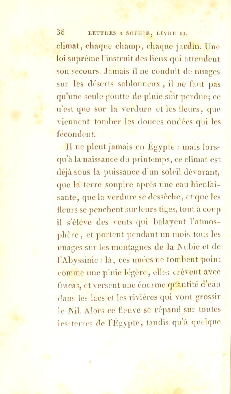 climat, chaque champ, chaque jardin. Une loi suprême l’instruit des lieux qui attendent son secours. Jamais il ne conduit de nu a très O sur les déserts sablonneux, il ne faut pas qu’une seule goutte de pluie soit perdue; ce n’est que sur la verdure et les fleurs, que viennent tomber les douces ondées qui les fécondent. Il ne pleut jamais en Égypte : mais lors- qu’à la naissance du printemps, ce climat est déjà sous la puissance d’un soleil dévorant, que la terre soupire après une eau bienfai- sante, que la verdure se dessèche, et que les fleurs se penchent sur leurs tiges, tout à coup il s’élève des vents qui balayent l’atmos- phère , et portent pendant un mois tous les nuages sur les montagnes de la Nubie et de l’Abyssinie : là, ces nuées ne tombent point comme une pluie légère, elles crèvent avec fracas, et versent une énorme quantité d’eau dans les lacs cl les rivières qui vont grossir le Nil. Alors ce fleuve se répand sur toutes les terres de l’Égypte, tandis qu’à quelque