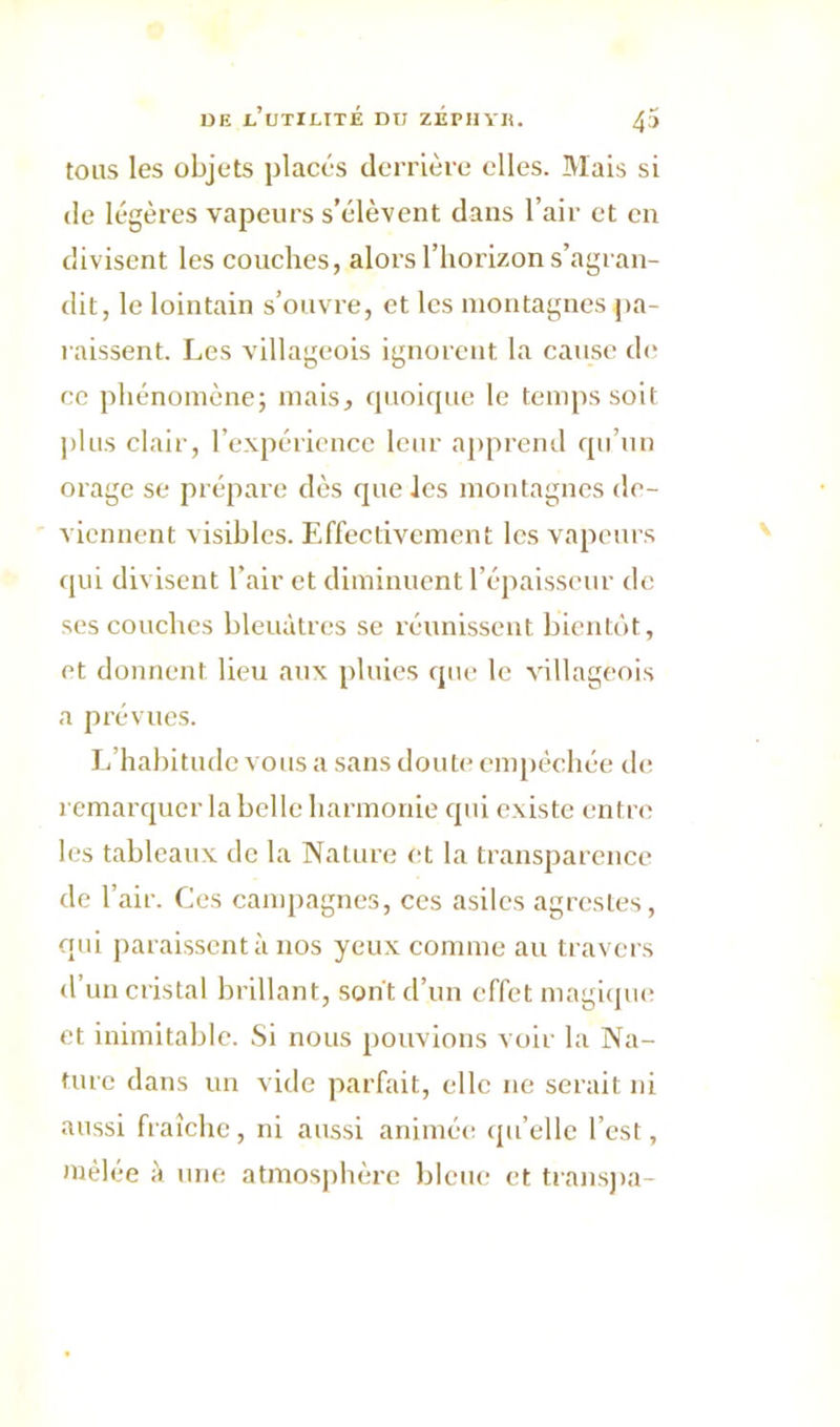 tous les objets placés derrière elles. Mais si de légères vapeurs s’élèvent dans l’air et en divisent les couches, alors l’horizon s’agran- dit, le lointain s’ouvre, et les montagnes pa- raissent. Les villageois ignorent la cause de ce phénomène; mais, quoique le temps soit plus clair, l’expérience leur apprend qu’un orage se prépare dès que les montagnes de- viennent visibles. Effectivement les vapeurs qui divisent l’air et diminuent l’épaisseur de ses couches bleuâtres se réunissent bientôt, et donnent lieu aux pluies que le villageois a prévues. L’habitude vous a sans doute empêchée de remarquer la belle harmonie qui existe entre les tableaux de la Nature et la transparence de l’air. Ces campagnes, ces asiles agrestes, qui paraissent à nos yeux comme au travers d’un cristal brillant, sont d’un effet magique et inimitable. Si nous pouvions voir la Na- ture dans un vide parfait, elle ne serait ni aussi fraîche, ni aussi animée qu’elic l’est, mêlée à une atmosphère bleue et transpa-