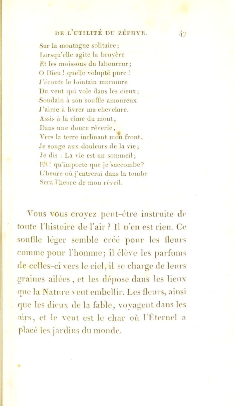 '17 Sur la montagne solitaire ; Lorsqu’elle agite la bruyère Et les moissons (lu laboureur; O Dieu ! quelle volupté piire ! J’écoute le lointain murmure Du veut qui vole dans les cieux ; Soudain à son souffle amoureux J’aime à livrer ma chevelure. Assis à la cime du mont, Dans une douce rêverie, Vers la terre inclinant mon front. Je songe aux douleurs de la vie; Je dis : La vie est un sommeil; Eh ! qu’importe que je succombe? L’heure où j’entrerai dans la tombe Sera l’heure de mon réveil. Vous vous croyez peut-être instruite de toute l’histoire de l’air? Il n’en est rien. Ce souffle léger semble créé pour les fleurs comme pour l’homme; il élève les parfums de celles-ci vers le ciel, il se charge de leurs graines ailées, et les dépose dans les lieux que la Nature veut embellir. Les fleurs, ainsi que les dieux de la fable, voyagent dans les airs, et le vent est le char où lFternel a placé les jardins du monde.