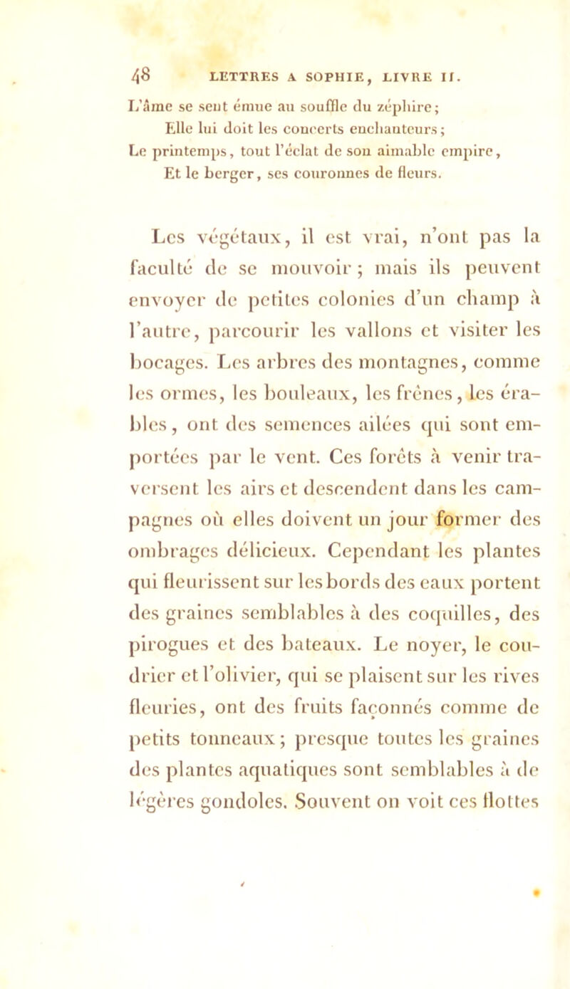 L’âme se sent émue au souffle du zéphire; Elle lui doit les concerts eucliauteurs ; Le printemps, tout l’éclat de sou aimable empire, Et le berger, ses couronnes de fleurs. Les végétaux, il est vrai, n’ont pas la faculté de se mouvoir; mais ils peuvent envoyer de petites colonies d’un champ à l’autre, parcourir les vallons et visiter les bocages. Les arbres des montagnes, comme les ormes, les bouleaux, les frênes, les éra- bles , ont des semences ailées cpti sont em- portées par le vent. Ces forets à venir tra- versent les airs et descendent dans les cam- pagnes où elles doivent un jour former des ombrages délicieux. Cependant les plantes qui fleurissent sur les bords des eaux portent des graines semblables à des coquilles, des pirogues et des bateaux. Le noyer, le cou- drier et l’olivier, qui se plaisent sur les rives fleuries, ont des fruits façonnés comme de petits tonneaux; presque toutes les graines des plantes aquatiques sont semblables à de légères gondoles. Souvent on voit ces flottes