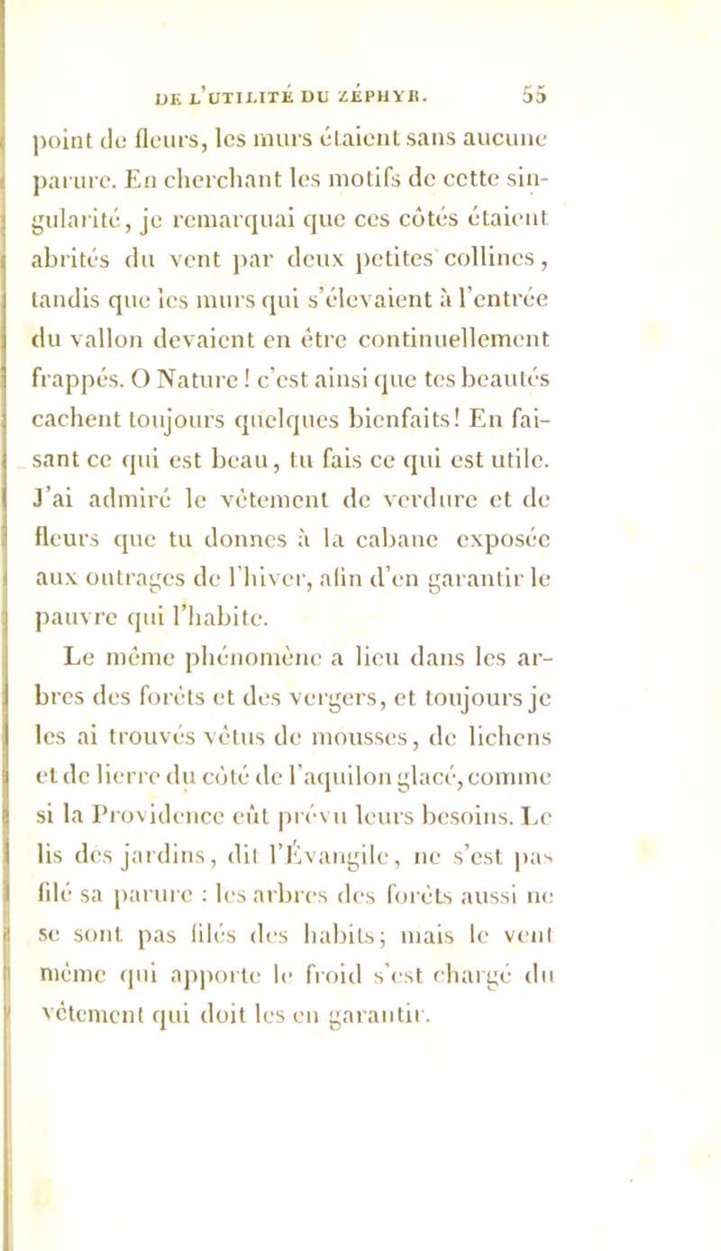 point de fleurs, les murs étaient sans aucune parure. En cherchant les motifs de cette sin- gularité, je remarquai que ces côtés étaient abrités du vent par deux petites collines, tandis que les murs qui s’élevaient à l’entrée du vallon devaient en être continuellement frappés. O Nature ! c’est ainsi que tes beautés cachent toujours quelques bienfaits! En fai- sant ce qui est beau, tu fais ce qui est utile. J’ai admiré le vêtement de verdure et de fleurs que tu donnes à la cabane exposée aux outrages de l’hiver, alin d’en garantir le pauvre qui l’habite. Le même phénomène a lieu dans les ar- bres des forêts et des vergers, et toujours je les ai trouvés vêtus de mousses, de lichens Iet de lierre du côté de l’aquilon glacé, comme si la Providence eût prévu leurs besoins. Le lis des jardins, dit l’Évangile, ne s’est pas filé sa parure : les arbres des forêts aussi ne se sont pas filés des habits; mais le vent même qui apporte le froid s’est chargé du vêtement qui doit les en garantir.