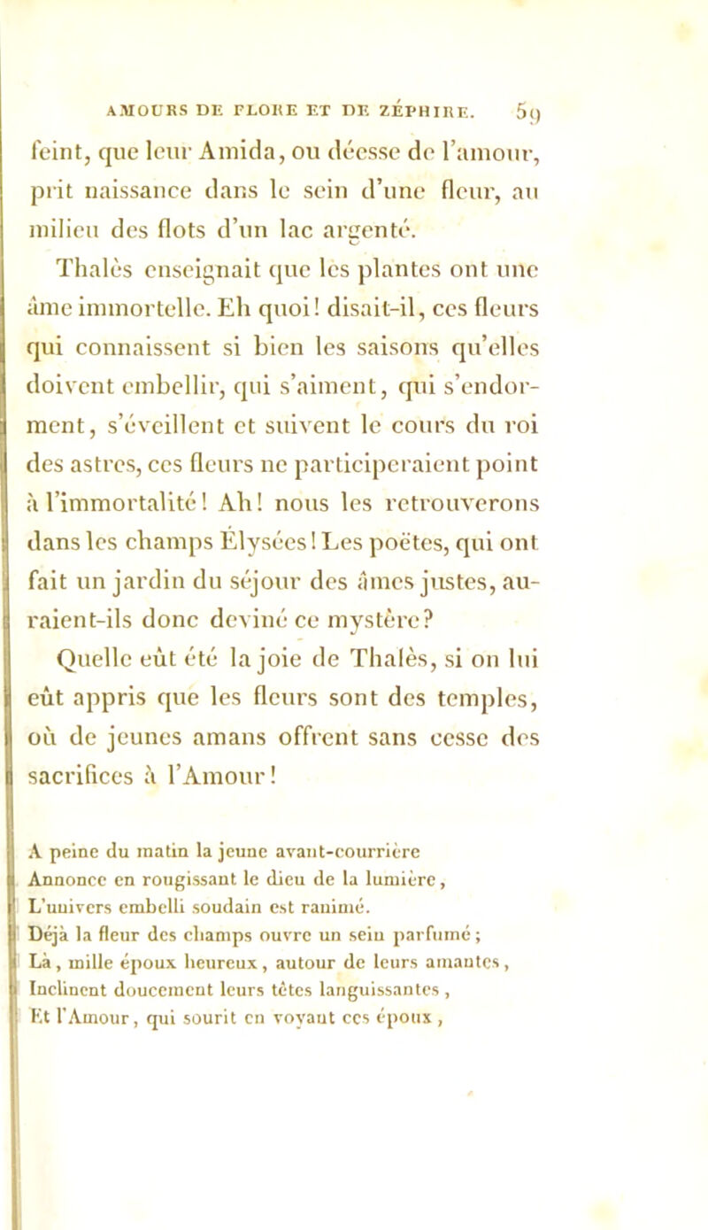 feint, que leur Amida, ou déesse de l’amour, prit naissance dans le sein d’une fleur, au milieu des flots d’un lac argenté. Thaïes enseignait que les plantes ont une âme immortelle. Eh quoi! disait-il, ces fleurs qui connaissent si bien les saisons qu’elles doivent embellir, qui s’aiment, qui s’endor- ment, s’éveillent et suivent le cours du roi des astres, ces fleurs ne participeraient point à l’immortalité ! Ah! nous les retrouverons dans les champs Élysées ! Les poètes, qui ont fait un jardin du séjour des âmes justes, au- raient-ils donc deviné ce mystère? Quelle eût été la joie de Thaïes, si on lui eût appris que les fleurs sont des temples, où de jeunes amans offrent sans cesse des sacrifices à l’Amour! A peine du matin la jeune avaut-courrière Annonce en rougissant le dieu de la lumière, L'univers embelli soudain est ranimé. Déjà la fleur des champs ouvre un sein parfumé; Là, mille époux heureux, autour de leurs amantes, Inclinent doucement leurs tètes languissantes , Et l’Amour, qui sourit en voyant ces époux ,