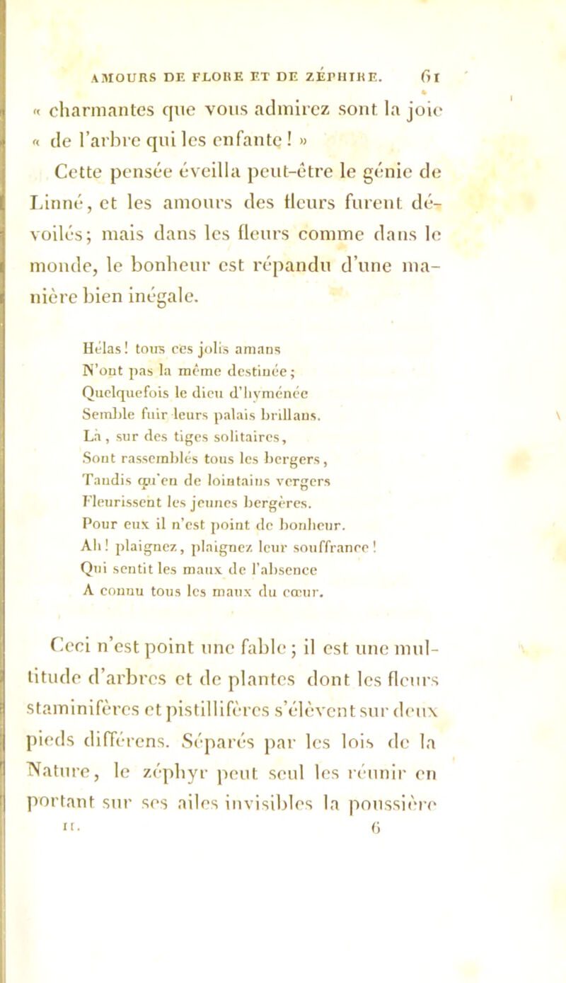 » « charmantes que vous admirez sont la joie « de l’arbre qui les enfante ! » Cette pensée éveilla peut-être le génie de Linné, et les amours des fleurs furent dé- voilés; mais dans les fleurs comme dans le monde, le bonheur est répandu d’une ma- nière bien inégale. Hélas ! toirs cCs jolis amans N’ont pas la môme destinée ; Quelquefois le dieu d’hyménée Semble fuir leurs palais brillans. La , sur des tiges solitaires. Sont rassemblés tous les bergers, Taudis qu'eu de lointains vergers Fleurissent les jeunes bergères. Pour eux il n’est point de bonheur. Ah! plaignez, plaignez leur souffranee! Qui sentit les maux de l’absence A connu tous les maux du cœur. Ccci n’est point une fable ; il est une mul- titude d’arbres et de plantes dont les fleurs staminifères et pistillifères s’élèvent sur deux pieds différons. Séparés par les lois de la Nature, le zéphyr peut seul les réunir en portant sur ses ailes invisibles la poussière