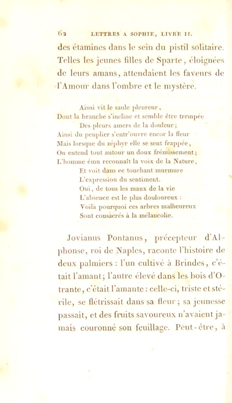 des étamines dans le sein du pistil solitaire. Telles les jeunes fdles de Sparte, éloignées de leurs amans, attendaient les faveurs de l’Amour dans l’ombre et le mystère. Ainsi vit le saule pleureur, Dont la branche s’incline cl semble être trempée Des pleurs amers de la douleur ; Ainsi du peuplier s’entr’ouvre encor la fleur Mais lorsque du zéphyr elle se sent frappée, Ou entend tout autour un doux frémissement; L’homme ému reconnaît la voix de la Nature, Et voit dans ce touchant murmure L’expression du sentiment. Oui, de tous les maux de la vie L’absence est le plus douloureux : Voila pourquoi ces arbres malheureux Sout consacrés à la mélancolie. Jovianus Pontanus, précepteur d’Al- phonse, roi de Naples, raconte l’histoire de deux palmiers : l’un cultivé à Blindes, c’é- tait l’amant; l’autre élevé dans les bois d’O- trantc, c’était l’amante: celle-ci, triste et sté- rile, se flétrissait dans sa fleur; sa jeunesse passait, et des fruits savoureux n’avaient ja- mais couronné son feuillage. Peut-être, à