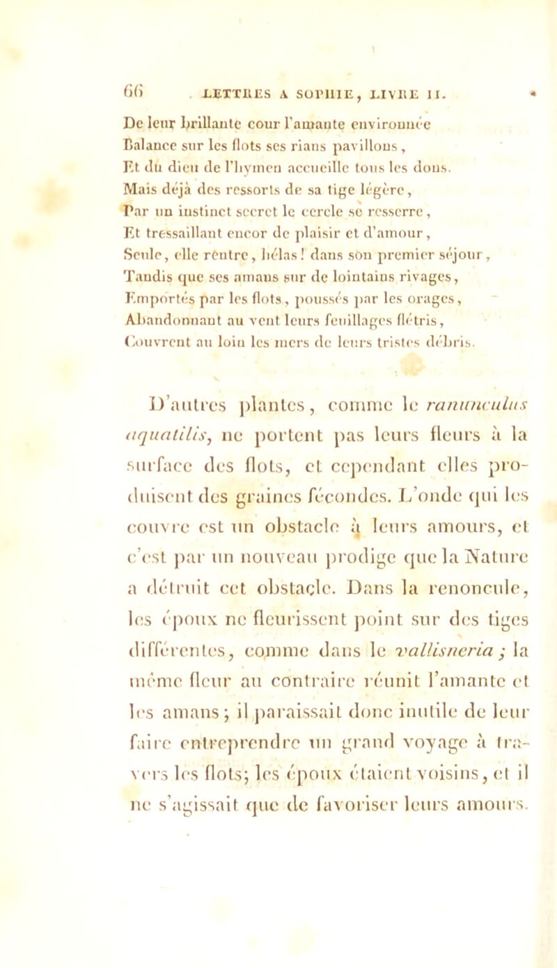 De leur brillante cour l’amante environnée Balance sur les flots ses rians pavillons, Et ilu dieu de l'hymen accueille tous les dons. Mais déjà des ressorts de sa tige légère, Par un instinct secret le cercle sc resserre, Et tressaillant encor de plaisir et d’.amour, Seule, clic rentre, hélas! dans son premier séjour. Taudis que scs amans sur de lointains rivages, Emportés par les flots, poussés par les orages, Abandonnant au vent leurs feuillages flétris, Couvrent au loiu les mers de leurs tristes débris. D’autpcs plantes , comme le rammculus aquatilis, ne portent pas leurs fleurs à la surface des flots, et cependant elles pro- duisent des graines fécondes. L’onde qui les couvre est un obstacle q leurs amours, et c’est par un nouveau prodige que la Nature a détruit cet obstacle. Dans la renoncule, les époux ne fleurissent point sur des tiges différentes, comme dans le vallisneria ; la même fleur au contraire réunit l’amante et les amans; il paraissait donc inutile de leur faire entreprendre un grand voyage à fra- vers les flots; les époux étaient voisins, et il ne s’agissait que de favoriser leurs amours.