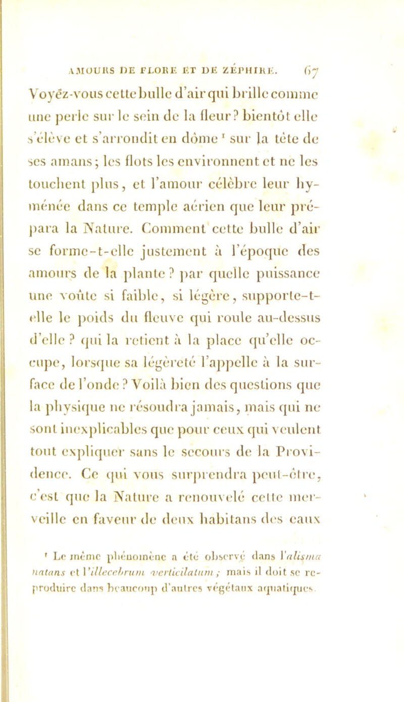 Voyez-vous cette bulle d’air qui brille comme une perle sur le sein de la fleur? bientôt elle s’élève et s’arrondit en dôme 1 sur la tète de ses amans ; les flots les environnent et ne les touchent plus, et l’amour célèbre leur by- ménée dans ce temple aérien que leur pré- para la Nature. Comment cette bulle d’air se forme-t-elle justement à l’époque des amours de la plante ? par quelle puissance une voûte si faible, si légère, supporle-t- elle le poids du fleuve qui roule au-dessus d’elle ? qui la retient à la place qu’elle oc- cupe, lorsque sa légèreté l’appelle à la sur- face de l’onde ? Voilà bien des questions que la physique ne résoudra jamais, mais qui ne sont inexplicables que pour ceux qui veulent tout expliquer sans le secours de la Provi- dence. Ce qui vous surprendra peut-être, c’est que la Nature a renouvelé celte mer- veille en faveur de deux habitans des eaux ' Le même phénomène n été observé dans l'alisma natans et Yillecehrum 'verticilalum; mais il doit se re- produire dans beaucoup d’antres végétaux aipiatitpies